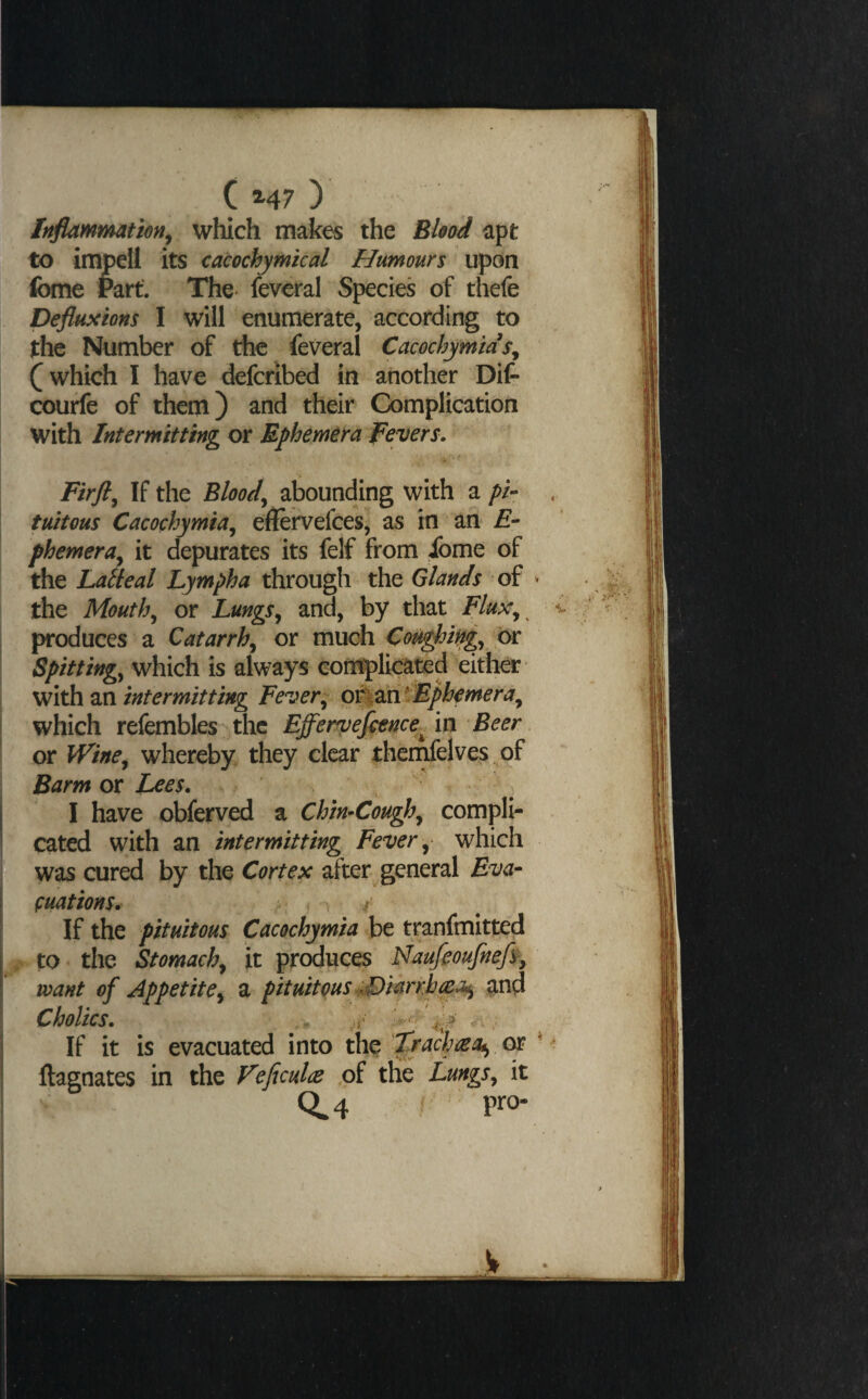 Ir^mmation^ which makes the Blood apt to impell its cacochymkal Humours upon feme rart The* feveral Species of thefe Deflusions I will enumerate, according to the Number of the feveral Cacochymms^ (which I have defcribed in another Dif- courfe of them) and their Complication with Intermitting or Ephemera fevers. Firft^ If the Bloody abounding with a />/- . tuitous Cacochymia^ eflervefces, as in an £- phemera^ it depurates its felf from Jfome of the Laiieal Lympha through the Glands of > the Mouthy or LungSj and, by that Flux^^ ^ produces a Catarrh^ or much Cot^ifig^ or Spittings which is always complicated either with an intermitting Fever^ o%zxi^Ephemera^ which refembles the Effervefience^ in Beer or Wine^ whereby they clear themfelves of Barm or l^es. I have obferved a Chin^Cough^ compli¬ cated with an intermitting Fever ^ which ? vwas cured by the Cortex after general Eva-^ fuations. ^ ^ If the pituitous Cacochymia be tranfmitted to * the Stomachy it produces Naufeoufnefi, want of Appetitey a pituitous £>mrrb^a>iy and Cholics. .f If it is evacuated into the 'Zrachaoi^ op ^ ftagnates in the Veftculce of tlie Lungs^ it 0^4 f pro-