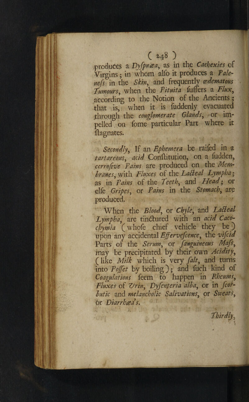produce.s a Dyfpn^ea^ as in the Cachexies of Virgins ; in whom alfo it produces a Tale- nefs in the Skin, and frequently oedematous tumours, when the Tituita fufFers ^ Flux, according to the Notion of the Ancients ; that is,, when it is fuddenly evacuated through the con^omerate Glands, or im¬ pelled, on fome particular Part where it llagnates. Secondly, If an Ephemera be raifed in a tartareous, acid Conftitution, on a fudden, ccrrojive Pains are produced on the Mem- ^ hranes, with Fluxes of the LaPleal Lympha* as in Pains of the teeth, and Head • or .elfe Gripes, or Pains in the Stomach, arp produced. ' When the Blood, or Chyle, and LaPleal Lymph a, are tihdlured vvith an acid Caco- chymia (whofe chief vehicle they be) upon any accidental Effervefcence, the vifcid Parts of the Serum, or Janguineous Majs, inay be precipitated by their own Acidity, (like Milk which is very fait, and turns into Pojfet by boiling}; and fuch kind of Coagulations feem to happen in Rheums, Fluxes of Vrin, Dyfenteria alha, or in for- lutic and melancholic Salivations, or Sweats, or Diarrhea's. thirdly.