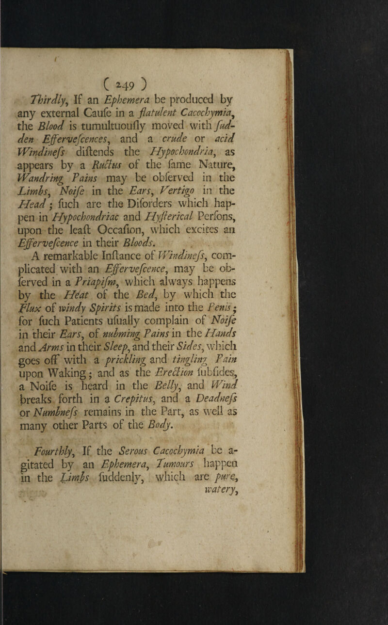 / C H9 ) Thirdly^ If an Ephemera be produced by any external Caufe in a flatulent Cacochymia^ the Blood is tumultuoufly moved with fud^ den Effervefcences^ and a crude or acid Wmdinefs diftends the Hypochondria^ as appears by a Ru^us of the fame Nature, Wandrtng Pains may be obferved in the Limhs^ Noife in the Ears^ Vertigo in the Head; fuch are the Diforders which hap¬ pen in Hypochondriac and Hyflerkal Perfons, upon the leaft Occafion, which excites an Efl^ervejcence in their Bloods, A remarkable Inftance of IVindinefs^ com¬ plicated, with an Effervefcence^ may be ob¬ ferved in a Priapifm^ which always happens by the Hdat of the Bed^ by which the Vlt^x oi windy Spirits istmAt into the Penis; for fuch Patients ufually complain of Noife in their Ears^ of nuhming Pains in the Hands and Arms in their Sleeps and their wdiich goes off with a prickling and tingling Pain upon Waking; and as the Ere^lion fiibfides, ^ a Noife is heard in the Belly^ and Wind If breaks forth in a Crepitus^ and a Deadnefs or Numhnefs remains in the Part, as well as many other Parts of the Body, Fourthly^ If the Serous Cacochymia be a- gitated by an Ephemera^ Tumours happen in the Lirnhs fuddenly, which are pure^ ’ watery^