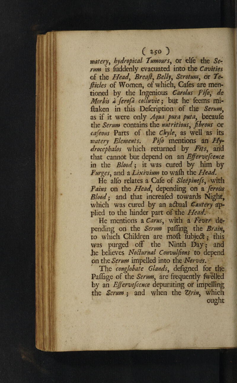 %S0 J watery^ hydropical tumours^ or olfe the Se^., rum is fuddenly evacuated into the Cavities of the Head^ Breafi^ Belly^ Scrotum^ dr Te- fikles of Women, of which, Cafes are men¬ tioned by the Ingenious Carolus Pifo^ de Morlis a ferofa colluvie; but he feems mi- flaken in this Defcription of tlie Serum^ as if it w^ere only Aq^ua pura puta^ becaufe the Serum contains the nutritious^ fibrous or cafeous Parts of the Chyle^ as well as its ivatery Elements. Pifo mentions an Hy^ drocephalos which returned by Fits^ and that cannot but depend on an Effervefcence in the Blood; it was cured by him by Purges^ and a Lixivium to wafli the Head. He alfo relates a Cafe of Sleepinefs^ with Pains on the Head^ depending on a ferous Bloodand that increafed towards Night, which was cured by an adual Cautery ap¬ plied to the hinder part of the Head. He mentions a Carus^ with a Fever de¬ pending on the Serum pafling the Brain^ to which Children are moft fubjed:,* this was purged off the Ninth Day; and jie believes No^lurnal Convulfions to depend on the Serum impelled into the Nerves. The conglobate Glands^ defigned for . the Paflage of the Serum^ are frequently fw&lfed i3y an Effervefcence depurating or impelling the Serum • and when the Z/rin^ which ' ought