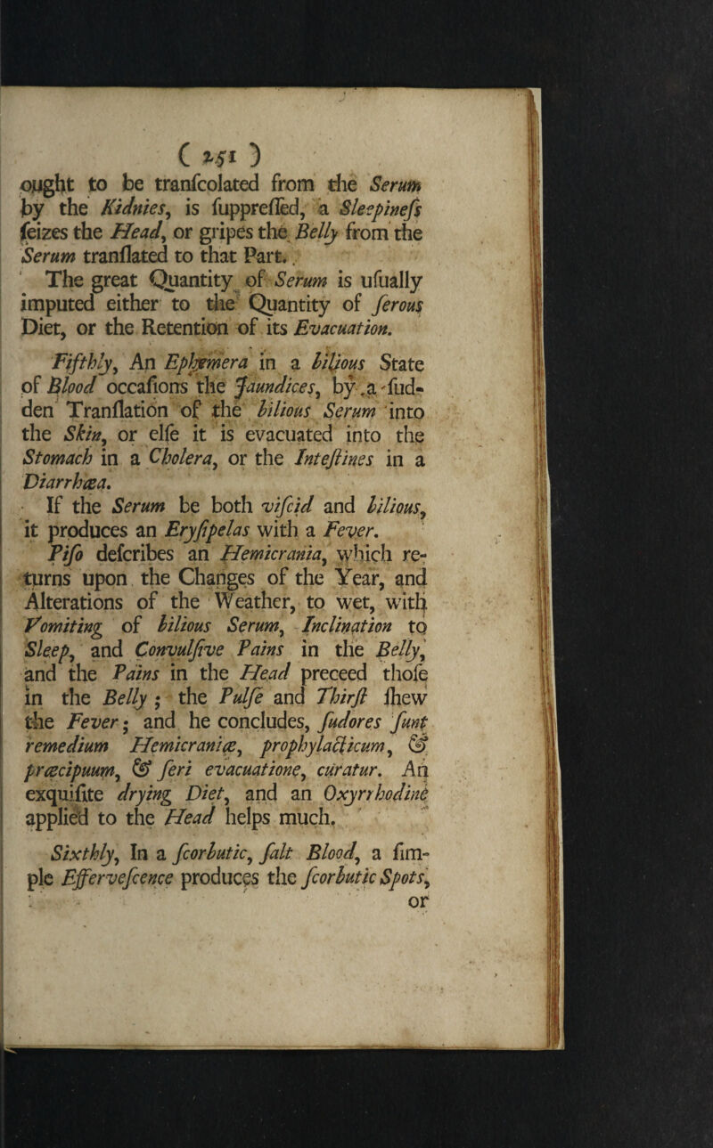 ( 3 OMght to be trarrfcolated from die Serum by the Kidnies^ is fuppreflkl, 4 Sleepinefs (eizes the Head^ or gripes the Belly from the Serum tranflated to that Part.. The great Quantity^ oP Serum is ufually imputed either to die' Quantity of ferou$ Diet, or the Retention of its Evacuation. Fifthlyy An Ephjmera in a hiUous State of Blood occafiorrs the Jaundices^ by- .a -fud? den Tranflation of t\\t\hilious Serum'into the Skin^ or elfe it is evacuated into the Stomach in a Cholera^ or the Inteftines in a Diarrhrea. If the Serum be both vifcid and lilious^^ it produces an Eryfipelas with a Fever. I Tifo defcribes m Hemicrania^ which re-r turns upon. the Changes of the Year, and Alterations of the Weather, to wet, with Vomiting of bilious Serum^ Inclincttion to Sleeps and Convutjive Pains in the Belly and the Pains in the Head preceed thofe in the Belly ; the Pulfe and Thirjl ihew the Fever and he concludes, fudores funt remedium Hemicranmy prophylaclicum ^ @ prcecipuum^ feri evacuatione^ curatur. Aii exquifite drying Diet^ and an Oxyrrhodini applied to the Head helps much, I Sixthly^ In a fcorhutic^ fait Bloody a firn- I pic Effervefcence produces the fcorhutic Spots^ : ^ ' or