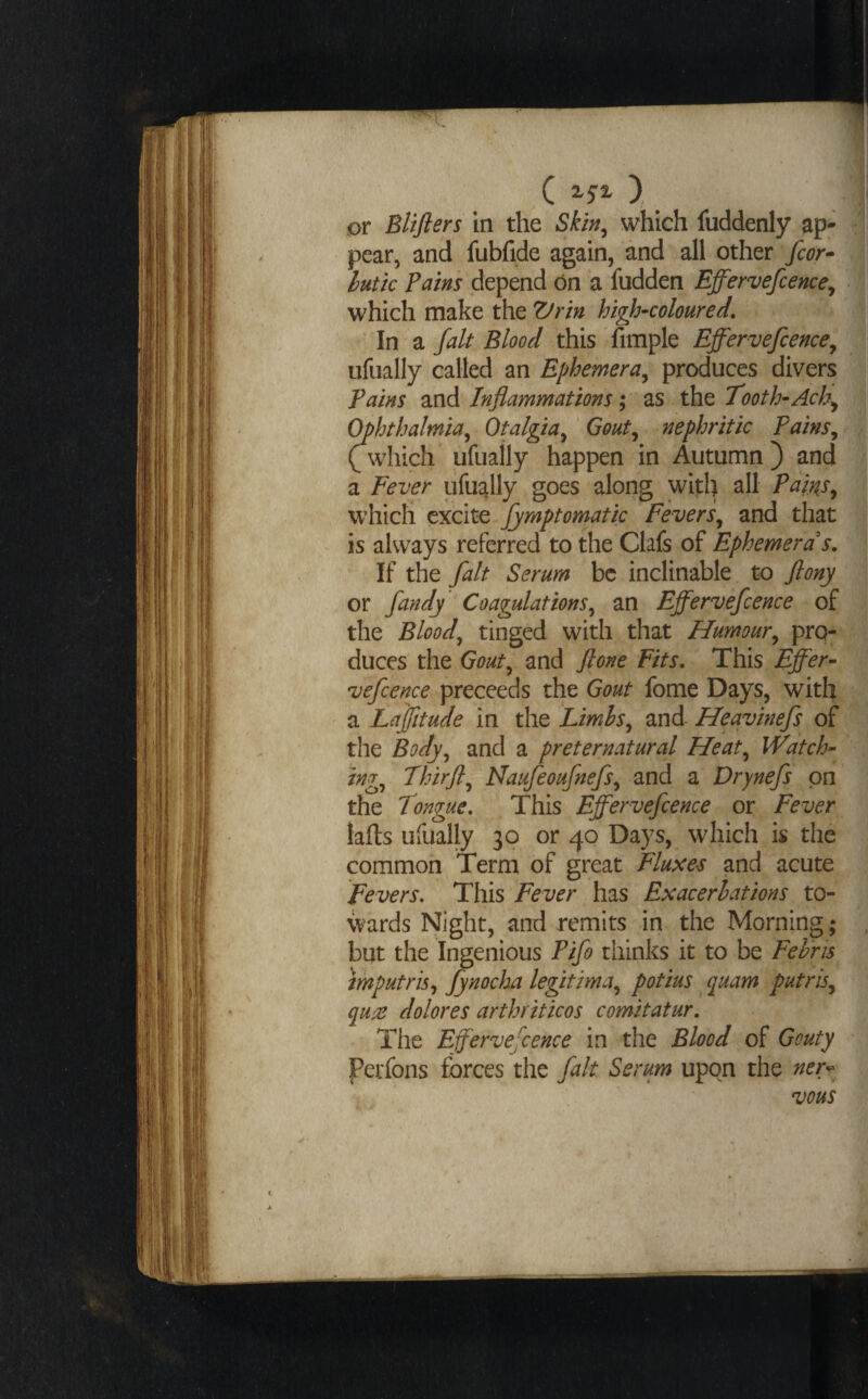 ( ), _ or Blifiers in the Skin^ which fuddenly ap¬ pear, and fubfide again, and all other fcor^ lutk pains depend on a hidden Effervefcence^ which make the high-coloured, In a fait Blood this fimple Effervefcence^ ufually called an Ephemera^ produces divers pains and Inflammations; as the Tooth-Ach^ C^hthalmia^ Otalgia^ ‘ Gout^ nephritic Pains, (7which ^ ufually happen in Autumn ) and a Fever ufustlly goes along with all Paif^s, which excite fymptomatic Fevers, and that is always referred to the Clafs of Ephemera s. If the fait Serum be inclinable to flony or fandy Coagulations, an Effervefcence of the Blood, tinged with that Humour, pro¬ duces the Gout, and ftone Fits, This Effer¬ vefcence preceeds the Gout fome Days, with a Laffitude in the Limhs, and Heavinefs of the Body, and a preternatural Heat, Watch¬ ing, Thirjl, Naufeoufnefs, and a Drynefs on the Tongue, This Effervefcence or Fever lafls ufually 30 or 40 Days, which is the common Term of great Fluxes and acute Fevers. This Fever has Exacerbations to¬ wards Night, and remits in the Morning; but the Ingenious Pifo thinks it to be Fehris mputris, Jynocljta legitima, potius quam putris, quae dolores arthriticos comitatur. The Efervefence in the Blood of Gouty Perfons forces the fait Serum upon the ner^^ vous iiiii’i