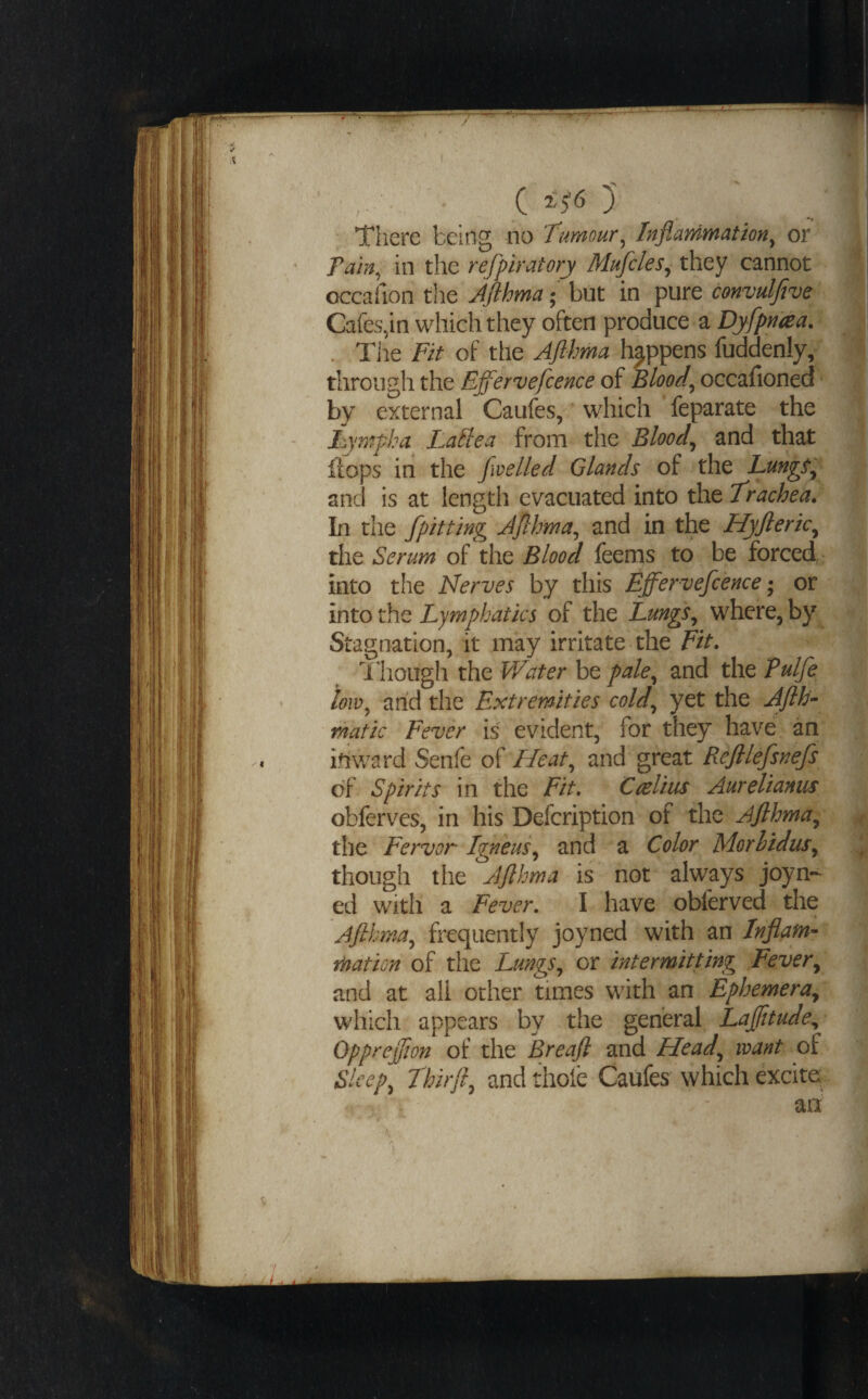 / , ■ , • C )' Tiiere being no tumour^ Inflammation^ or Tam, in the refpiratory Mufcles^ they cannot occafion the Jfthma; but in pure convulfive Cafes,in which they often produce a Dyfpnaa. ^ . Tlie Fit of the Aflhma happens fuddenly/ through the Effervefcence of Blood, occafioned' by external Caufes, which feparate the Lympha Lallea from the Blood, and that flops in the Jwelled Glands of the Lmgfp and is at length evacuated into the trachea. In the [pitting JJlhma, and in the Hyfleric, the Serum of the Blood feems to be forced into the Nerves by tliis Effervefcence • or into the Lymphatics of the Lungs, where, by^ Stagnation, it may irritate the Fit, d hough the Water be pale, and the Tulfe low, arid the Extremities cold, yet the Ajlh^ matic Fever is evident, for they have an iriward Senfe of Heat, and great Rejilefsnefs of Spirits in the Fit, Ctelius Aureliamis obferves, in his Defcription of the Aflhma, the Fervor Igneus, and a Color Morhidus, though the Aflhma is not always joyn- ed with a Fever, I have obferved the Aflhma, frequently joyned with an Inflam¬ mation of the Lungs, or intermitting Fever, and at all other times with an Ephemera, which appears by the general Laflitude,, Oppreflion of the Breafl and Head, want of Sleep, thirfl, and thole Caufes which excite