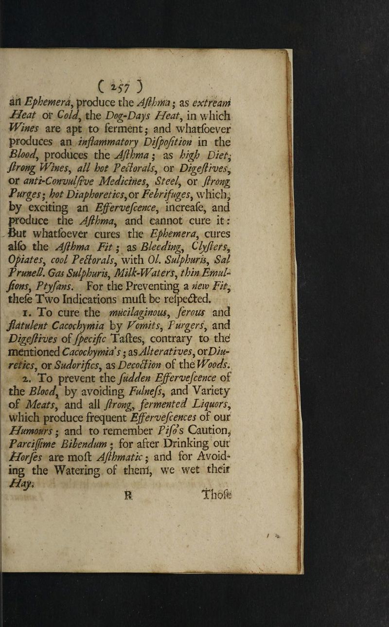 C ) an Ephemera^ produce the Aflhma*^ as extrkam Heat or Qold^ the Dog-Days Heat^ in which Wines are apt to ferment; and whatfoevef produces an, inflammatory Difpojition in the Bloody produces the Jflhma; as high Diet^ firang WineSy all hot PefloralSy or Digeflives^ or anti-Convulfive MedicineSy Steely or flrong Purges; hot DiaphoreticSyOr FehrifugeSy which;' by exciting an Efl^ervefcencey increafe, and produce the Afthmay and cannot cure it: I^But whatfoever cures the EphemerUy cures alfo the Aflhma Fit; as Bleedingy ClyflerSy OpiateSy cool PeBoralSy with OL Sulphurisy Sal PrunelL GasSulphuriSy Milk-Watersy thin EmuU j fionSy Ptyfans. For the Preventing a new Fit^ thefe Two Indications muft be refpeited. I. To cure the mucilaginousy ferous arid I flatulent Cacochymia by VomitSy PurgerSy and Digeflives offpeciflc Taftes, contrary to thd mentioned Cacochymia s; as Alterativesy oxDiu- i reikSy or SudoriflcSy as Decoction of the Woods; ^ X. To prevent the fudden Effervefcence of the Bloody by avoiding Fulnefsy and Variety I of Meatsy and all flrongy fermented Liquors; ! which produce frequent Effervefcences of our il Humours; and to remember Pifds Caution,^ j Parciflime Bihendum; for after Drinking our I Horfes are moll Aflhmatic; and for Avoid- 1 ing the Watering of therrl, we wet their