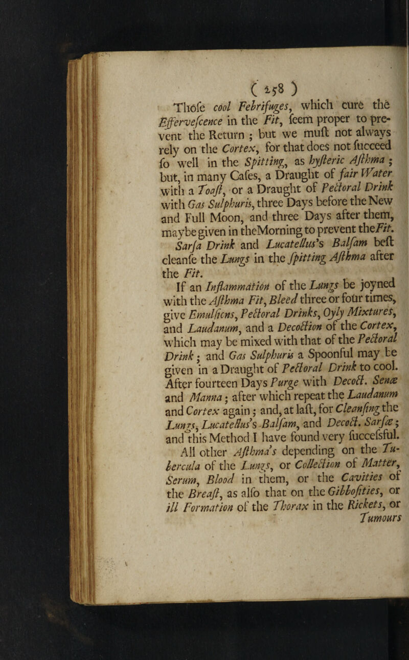 C ^58 ) ’ Thofe cool Febrifuges, which Ctir6 tht Bffer^efcence in the Fit, feem proper to pre¬ vent the Return ; but we muft not always rely on the Cortes, for that does not fucceed fo well in the Spitting, as hyfteric ^4Jlhma ; but, in many Cafes, a Draught of fair Water witli a Toafl, or a Draught of Pethral Drink with Gas Sulphuris, three Days before the New and Full Moon, and three Days after them, maybe given in theMorning to prevent the///. Sarja Drink and Lucatellus's Balfam beft cleanfe xht Lungs in xhQ /pitting Ajlhma after the Fit. If an Inflammation of the Lungs be joyned with the Aflhma Fit, Bleed three or fotir times, give Emulhcns, Pectoral Drinks, Oyly Mixtures, and Laudanum, and a DecoPlion of the Cortex, which may be mixed with that of the Pelloral Drink •, and Gas Sulphuris a Spoonful may be given in a Draught of Pelloral Drink to cool. After fourteen Days Purge with DecoPl* Senas and APanna; after which repeat the Laudanum and Cortex again; and, at laft, for Cleanfing the LungsLuc at e Hus ^ ^Balfam, and DecoH, Sarfle* and1-his Method I have found very fuccefsful. All other Afthmds depending on the Tu¬ ber cu! a of the Lunzy, or Collet ion of Matter, Serum, Blood in them, or the Cavities of the Breafl, as alfo that on the Gihlofities, or ill Formation ol the Thorax in the Rickets, or Tumours