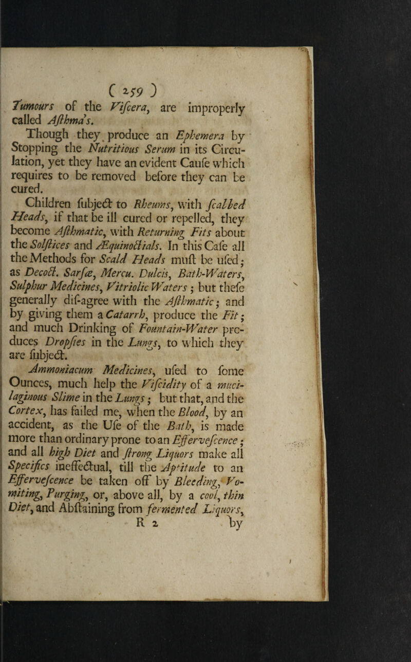 a ^$9') Tumours of the P'ifcera, are improperly called Afihmds. Though they produce an Ephemera by* Stopping the Nutritious Serum in its Circu¬ lation, yet they have an evident Caufe which requires to be removed before they can be cured. Children fubjedb to Rheums^ V'ith fcalhed Heads^ if that be ill cured or repelled, they become Aflhmatic^ with Returning Fits about the Solflices and MquinoSlials. In this Cafe all the Methods for Scald Heads mufl; be ufed; as DecoEl, Sarfre^ Mercu. Dulcis^ Bath-Waters^ Sulphur Medicines^ Vitriolic Waters ; but thefe generally dif-agree with the AJlhmatic ,* and by giving them a Catarrh^ produce the Fit; and much Drinking of Fountain-Water pro¬ duces Dropfies in the Ltm^rs^ to which they are fubjedt. Ammoniacum' Medicines^ ufed to fonie Ounces, much help the Vifcidity of a muci¬ laginous Slime in the Lungs ,* but that, and the Cortex^ has failed me, when the Bloody by an accident, as the Ufe of the Batl\ is made more than ordinary prone to an Effervefcence; and all high Diet and flrong Liquors make all Specifics ineffedual, till the Aptitude to an Effervejcence be taken off by Bleedingp Vo- miting^ Purging^ or, above all, by a cool^ thin Diet^ and Abftaining from fermented Liquors^ R 2 l^y