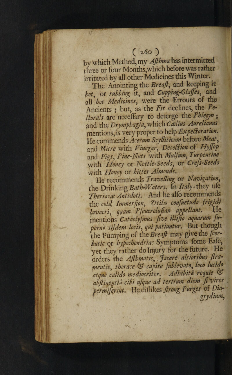 ^ z6o ) by which Method, my Jfihma has intermltte4 three or four Months,which before was rather irritated by all other Medicines t;his Winter. ^ The Anointing the Breajl^ and keeping it hot^ or ruhhing it, and Cupping-Glajfes^ and all hot Medicines^ were the Errours of the Ancients ; but, as the Fit declines, the Fe- Borals are neceflary to deterge the Phlegm 5 and theDyymphagia^\v\iiQhiCaelius Attyeltcinus mentions, is very proper to help ExpeStoration. jle commends Acetum Scyllitiam before Meat^ and lAitre with Vinegar^ Deco^ion of Hyffop and Figs^ Pine^Nuts with Mulfum^ Turpentine with Honey or Nettle-Seeds, or Crefs-Seeds with Honey or hitter Almonds. He recommends Travelling or Navigativn, the Bath-Waters. In Italy ufe Theriacce Antidoti. And he alfo recommends the cold.. Immer(ion, 'Vtilis confuetudo frigid} lavacri, quam Pfeucrolufian appellant. Jdc pientiohs Cataclyfmus five illijio a^uarum fu- pernio iifdem locis, (yui patiuntur. But though the Pumping of thtBreaft may give the hutic or hypochondriac Symptoms fome Eafe, yet they rather do Injury for the future. He orders the Afihmatic,. facere altiorihus ftra- mentis, thorace & capite fuhlevato, loco lucido atque calido rnediocriter. Adhihita reiiuie & ahfiineiitili cihi ufque ad tertium diem fi vires ■ 'permifermt. He diflikes firong purges of Dia- ■' . grydiptm,