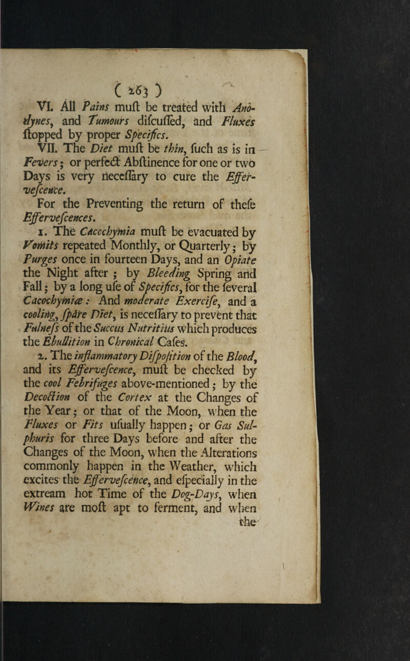 , C ^6^ ) VI. All Pains mufl be treated with Ano¬ dynes^ and Tumours difcufled, and Fluxes flopped by proper Specifics. VII. The Diet mufl be thin^ fuch as is in — Fevers • or perfccfl Abftinehce for one or two Days is very neccfEry to cure the Effer- vefcence. For the Preventing the return of thefe Effervefcences. I. The Caccchyfnia mufl be evacuated by VoMts repeated Monthly, or Quarterly; by Purges once in fourteen Days, and an Opiate the Night after ; by Bleeding Spring and Fall; by a long ufe of Specifics^ for the feveral Cacechyinia: And moderate Exercife^ and a cooling^ fpdre Di'et^ is neceflary to prevent that Fulnefs of the Succus Nutritius which produces the Ebullition in Chronical Cafes. z. The inflammatory Difpofit ion of the Bloody and its Effervefcence^ mufl be checked by the cool Febrifuges above-mentioned; by the DecoHion of the Cortex at the Changes of the Year; or that of the Moon, when the Fluxes or Fits ufually happen; or Gas Sul- phuris for three Days before and after the Changes of the Moon, when the Alterations commonly happen in the Weather, which excites- tht Effervefcence^ and efpecially in the extream hot Time of the Dog-Days^ when IVines are moft apt to ferment, and when the'