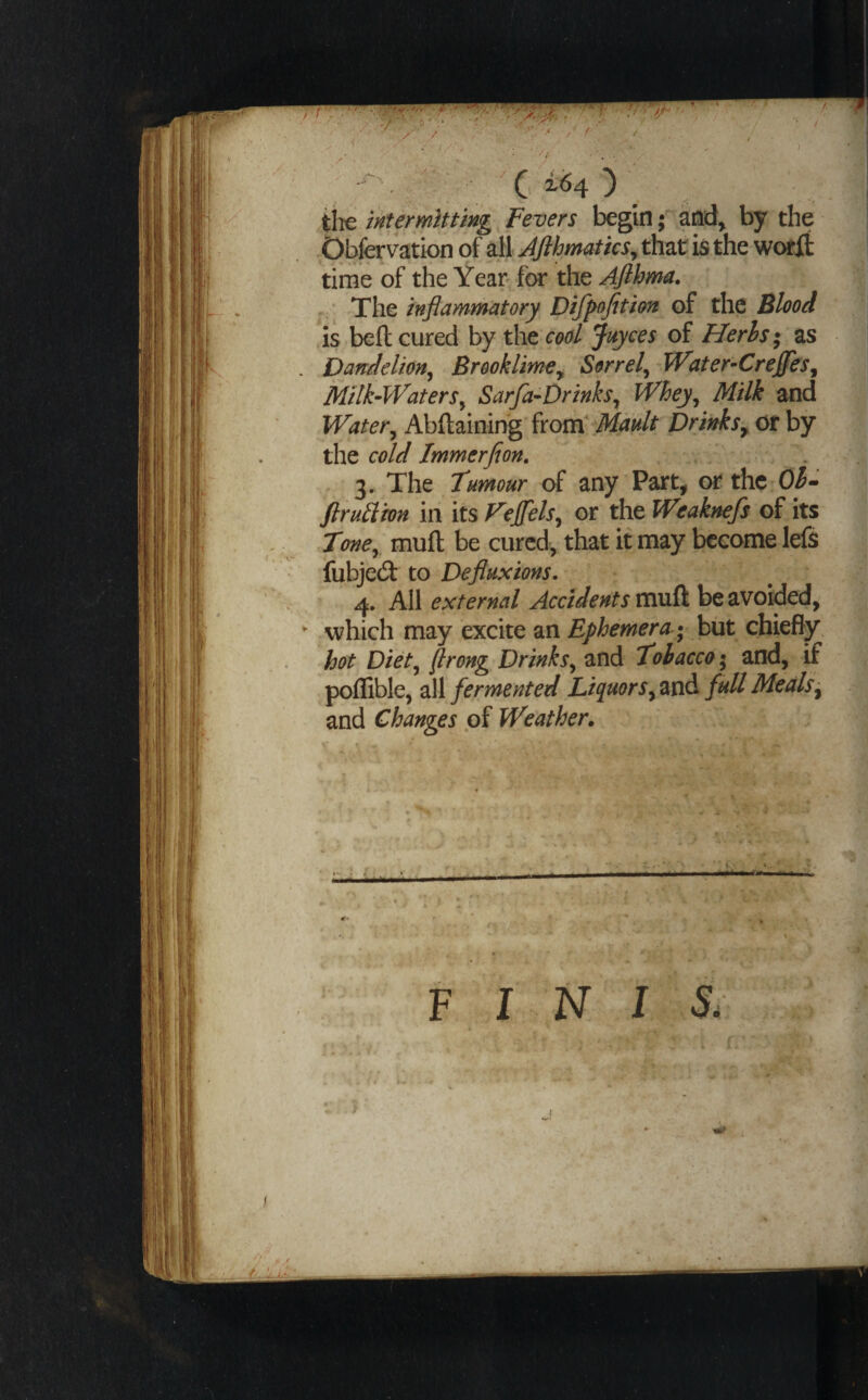 tte intermitting Fevers begin; and> by the bbfervation of all Jflhmatics^ thzt ia the worlt time of the Year^ for the Afihma. The inflammatory Difpofition of the Blood is bell cured by the cod juyees of Herhs; as Dandelion^ Brooklime^ Sorrel^ TVater-CreJfes^ Milk-Waters^ Sarfa-Drinks^ Whey^ Milk and Water^ Abftaining itovolMault Drinks^ or by the cold Immerfion. 3. The Tumour of any Part, or the Oh- ftrutVron iii its Fejfels^ or the Weaknefs of its Tone^ muft be cured, that if may become left fubjecSf to Defluxions. 4. All external Accidents mvSt be avoided, which may excite an Ephemera ; but cbiefiy hot Diet^ [lrong_ Drinks^ and Tobacco; and, if polSble, ^]l fermented Liquors full Meals ^ and Changes of Weather. INIS.