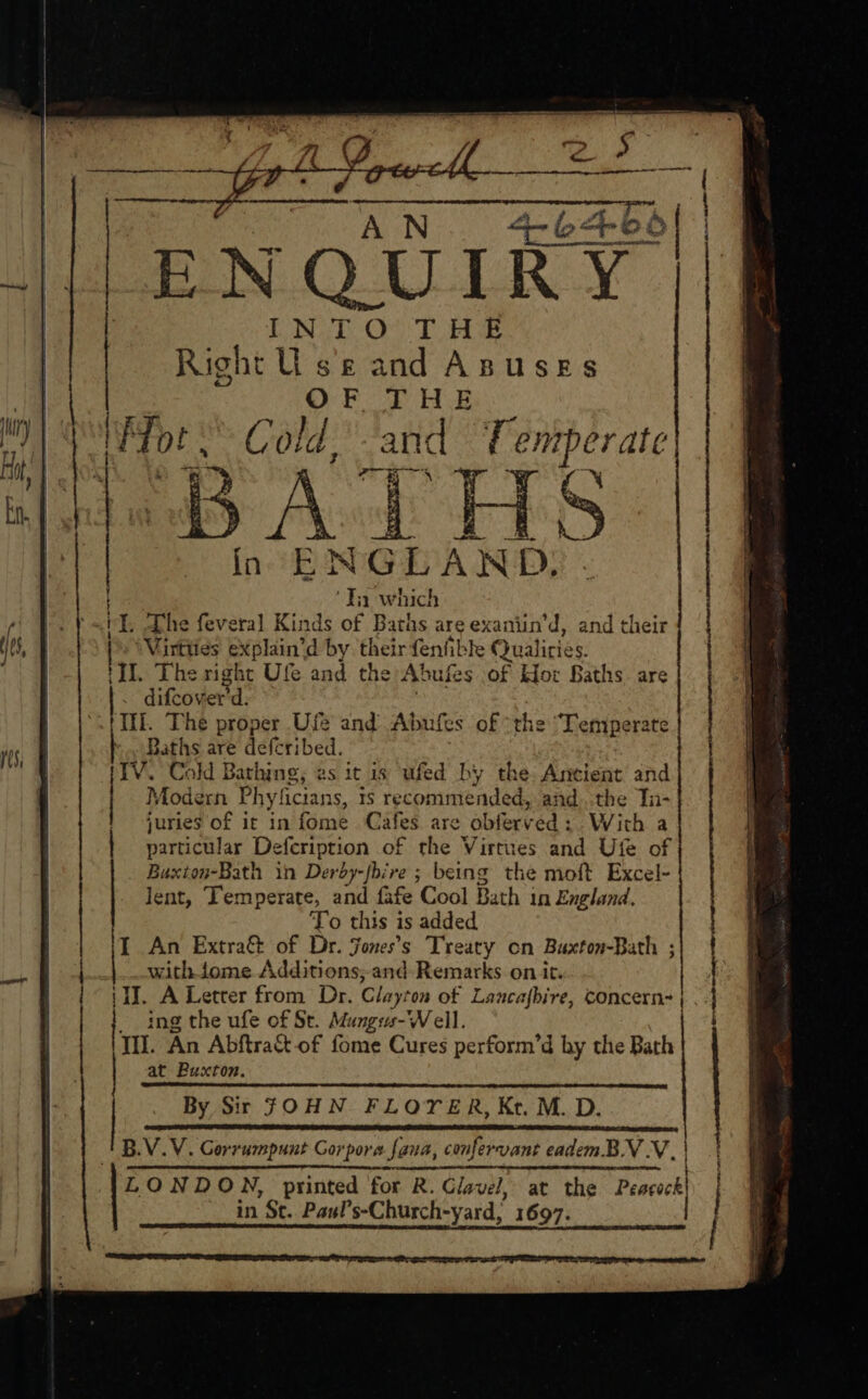 ENQUIRY Right Us'e and Anusses OF THE Gold, ay T entperate BATHS fn #83 ite. ‘Tn which iY, Dhe feveral Binds of Baths are exaniin ‘d, and their » WVirtties explain'd d by their fenfible Qualiries. ‘II. The right Ufe and the Abufes of Hor Baths are ~ difcover'd. Ii. The proper Ufe and Abufes of the “Temperate Baths are deferibed. . Cold Bathing; es it is ufed by the: Ancient and Modern Phyficians, 1s recomme ded, andthe Tn- juries of it in fome Cafes are abfery ed: With a particular Defcription of the Virtues and Ute of Buxton-Bath in Derdy-fbire ; being the moft Excel- lent, Temperate, and fafe Cool Bath in England. To this i is added An Extra&amp; of Dr. Jones's Treaty on Baxton-Bath ; with tome Additions; and- Remarks on it. (WJ. A Letter from Dr. Clay: ‘on of Laucafbire, Concern~ ing the ufe of St. Mungus-Well. TH. An Abftract-of fome Cures perform’d hy the Bath at Buxton. By Sir JOHN FLOTER, Kt. M. D. B.V.V. Gorrumpunt Corpora fana, confervant eadem. BV VN. i LONDON, printed for R. Glavel, at the Peecackl in St.. Paul’ s-Church-yard, 1697. | 