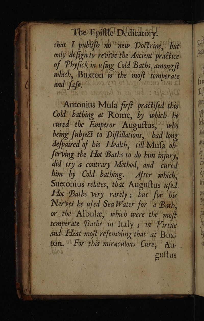  only defign to-revive the Ancient’ prattice of Phyfick in ufing Cold Baths, among ft which, Buxton’ is ‘the moft temperate and fafe. Antonius Mufa fir/t prattifed this Cold’ bathing at Rome, by which he cued the Emperor Auguftus,’? who being [ubject to Diftillations, had long defpaired of bis Health, till Mula ob- ferving the, Hot Baths to do him ‘injury, did try a contrary Method, and’ ‘cured him by Cold bathing. After ‘which. - Suetonius relates, that Auguftus ufed For Baths very rarely ; but for. bis | Nerves he ufed SeaWater for a Bath, or the’ Albula,° which were the’ mojt temperate Baths in \taly ; in Virtue and Fleat mojt refembling that’ at Bux: fon, °° For ‘this miraculous Cure.” Au. - oultus 