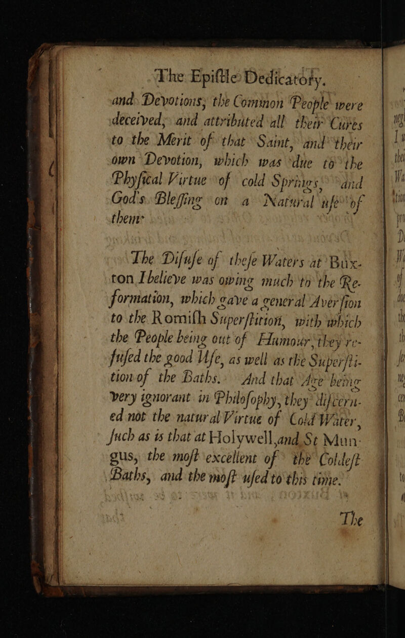 and Devotions; the Common ‘People’ were deceived; and attributed all their Cures to the Merit of that Saint, and’ their own Devotion, which was “due tothe Phyfical Virtue of cold Spriigs, and God's. Blefing on a Natural nife”* of thent to the Romilh Superfticion, with which the People being out‘of Humour they re- fujfed the good Ufe, as well as the Super/ti- tion of the Baths. And that Are’ bene very wguorant in 'Philofophy, they difcern- ed not the natural Virtue of Cold Water, Juch as ws that at Holywell and St Mun: gus, the moft excellent of © the Colide/t Baths, and the moft ufed to this time. The 