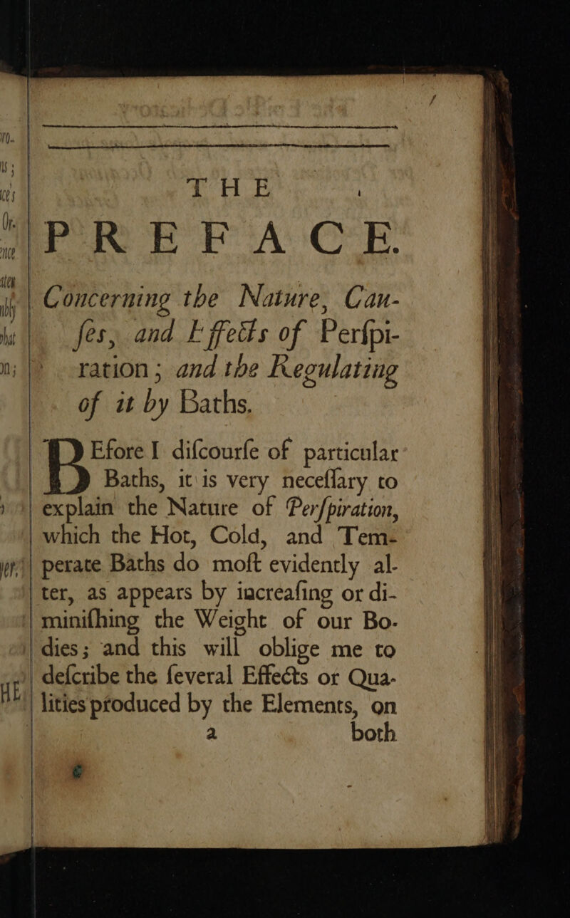   cds We rains Concerning the Nature, Can- fes, and Effects of Perfpi- ration ; and tbe Regulating of it by Baths. i difcourfe of particular Baths, it\is very neceflary co explain the Nature of Per/piration, _which the Hot, Cold, and Tem- | perate Baths do moft evidently al- ‘ter, as appears by increafing or di- minifhing the Weight of our Bo. ‘dies; and this will oblige me to -defcribe the feveral Effects or Qua- ‘lities produced by the Elements, on a both   