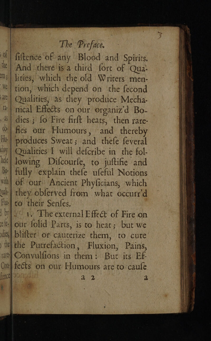 fittence of any Blood and Spirits. And “there is'a third fort of Qua- Ms) kicies; ‘which the old Writers men- ‘My tion, which depend on the fecond | Qualities, as they produce Mecha. nical Effeéts on our organiz d Bo- S| dies ;' fo Fire firft heats, then rare- %} fies our Humours, and thereb nl: | produces Sweat; and thefe feveral it] Qualities 1 will defcribe in the fol-    