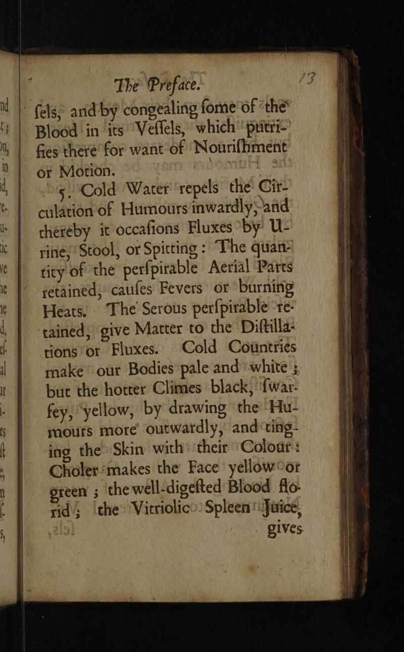 Y felss and by congealing fome’ of ‘the’ | Blood in its Veflels, which’ prtri- Ges there for want of Nourifhment or Motion. mEomurE Sn »'§, Cold Water ‘repels’ the: Cir- culation of Humours inwardly} and cheréby it occafions Fluxes ‘by U- rite, Stool, or Spitting : The quan: tity of ‘the perfpirable Aerial Parts retained, caufes Fevers or burning Heats, . The Serous perfpirable *re- tained, give Matter to the Diftilla- tions or Fluxes. Cold Countries make our Bodies pale and white ; but the hotcer Climes black, 'fwar- fey, ‘yellow, by drawing the “Hu- mours more outwardly, and ting- ing the Skin with’ their Colout:: Choler:makes the Face yellow °or green ; the well-digefted Blood flo: rid’; ithe® Vieriolic: Spleen “Justice, ee IVES.   