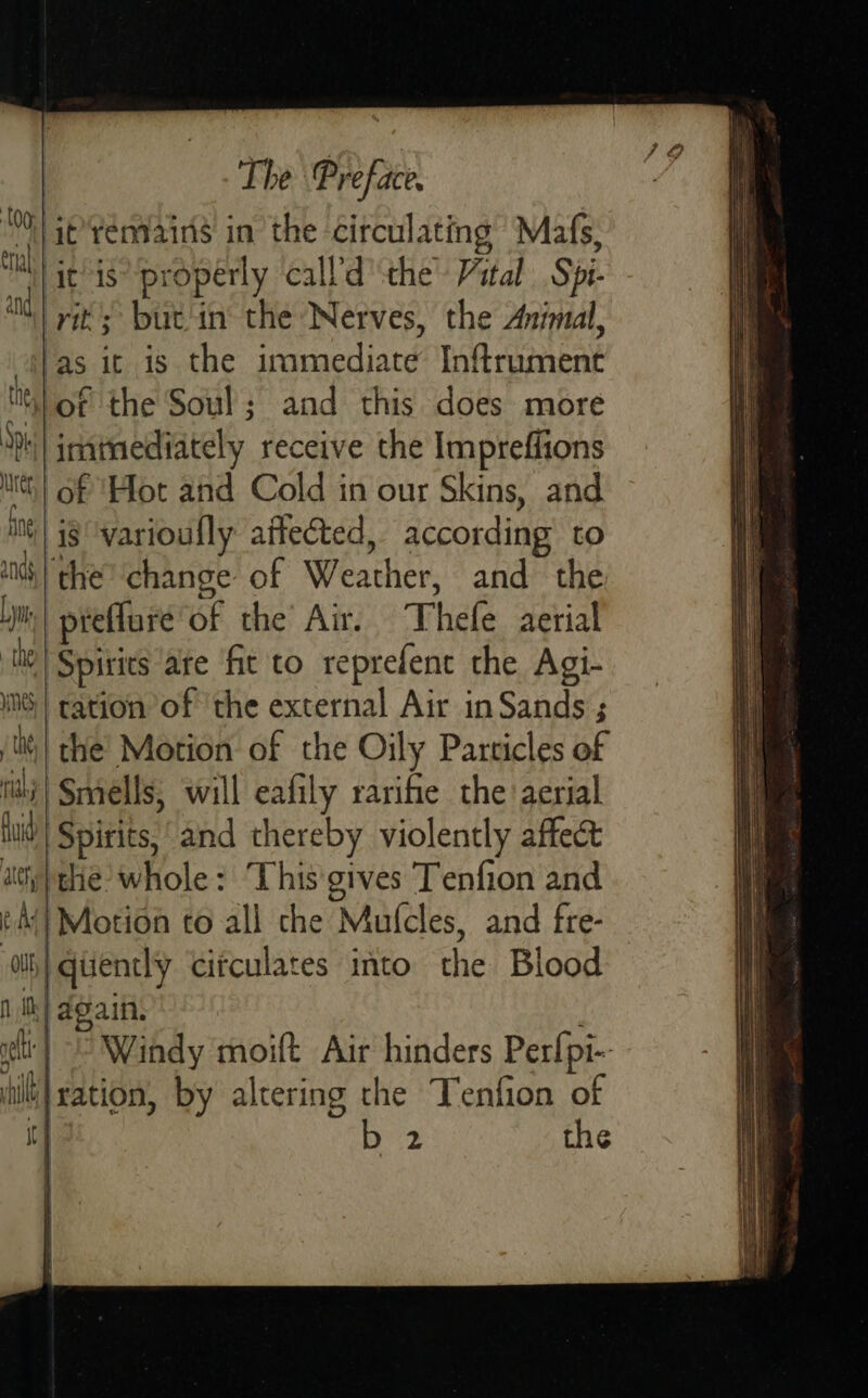 it’*témains in the circulating Mafs, itis’ properly call’d ‘the Vital Spi- rit’; but'in the Nerves, the Animal, fas it is the immediate Inftrument li} of the Soul; and this does more ‘ph inatmediately receive the Impreffions its} Gf ‘Hot and Cold in our Skins, and meg varioully affected, according to and, | the change of Weather, and the Lj| preffure of the’ Air. Thefe aerial me Spirits are fit to reprefenc the Agi- INS | tation of the external Air inSands ; | the’ Motion of the Oily Particles of tii} Smells, will eafily rarifie the aerial luid| Spirits, “and thereby violently affect ay} the whole: ‘This'gives Tenfion and ¢-A{| Motion to ali che Mufcles, and fre- ih) qiiencly citculates into the Blood f ie) again. eit | Windy moift Air hinders Perfpi- iiration, by altering the Tenfion of It] b 2 the    n| J 1 i y  