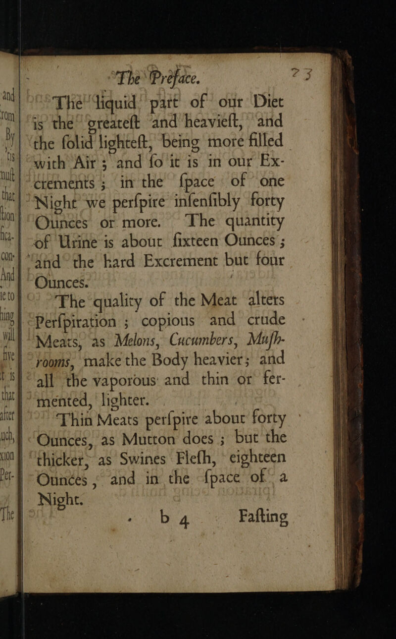  The diquid’ part of our Diet is the’ ‘greaceft and heavielt, and the folid lighteft, being more filled with Air; and fo it is in our Ex- érements ; in the {pace of “one Night we perfpire infenfibly forty Ounces or more. The quantity of Urine is abour fixteen Ounces ; ‘ahd’ the hard Excrement but four Ounces. . The quality of the Meat alters Perfpiration ; copious and crude Meats, as Melons, Cucumbers, Mufh- rooms, make the Body heavier; and all the vaporous: and thin or fer- mented, lighter. ; Thin Meats perfpire about forty Ounces, as Mutton does ; but the “thicket&gt; as Swines Flefh, ~ eighteen Ounces , and in the {pace of: a Night.  