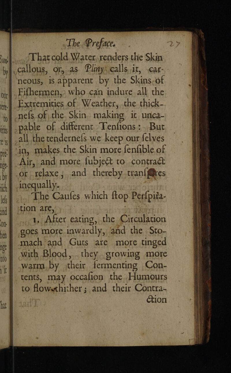 That cold. Water, renders the Skin callous, or, as Pliny: calls.it, .car- | neous, is apparent by the Skins-of | Fifhermen,: who.can indure all the | Extremities of Weather, che. thick- nefs of the. Skin. making ic unca- pable of different. Tenfions:. But all the tendernefs we keep our felves in, makes, the Skin more fenfible, of Air, and more fubjeét to contract or relaxe;. and thereby .tran{f@es inequally. The Caufes which flop Perfpiia- tion are, | |... 1, After eating, the Circulation | goes more inwardly, and the Sto- mach and Guts ‘are more tinged with Blood, . they growing more warm. by their fermenting Con- tents, may occalion the Humours to flowethither; and their Contra- : ction        