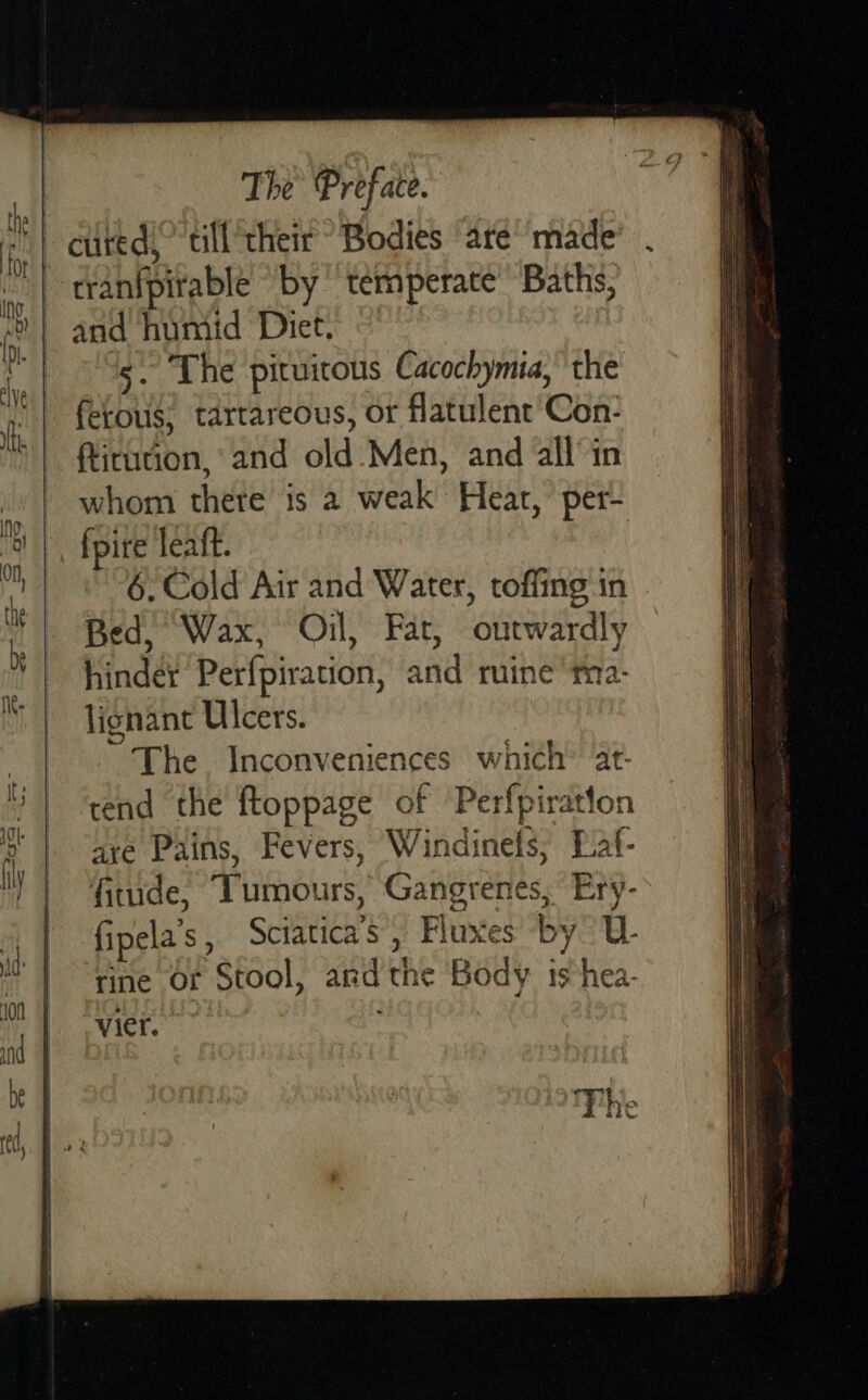      The Preface. tranfpitable by temperate Baths, and humid Diet, 5. Che pituitous Cacochymia, the fetous; tartareous, or flatulent Con- ftirution, and old Men, and all°in whom there is 2 weak Heat, per- {pire leaft. 6, Cold Air and Water, toffing in Bed, Wax, Oil, Fat, outwardly hinder Perfpiration, and ruine ma- lignant Ulcers. The Inconveniences which” at- tend the ftoppage of Perfpiratton are Pains, Fevers, Windinefs; Baf- fitude, Tumours, Gangrenes, Ery- fipela’s, Sciatica’s, Fluxes by? U- rine of Stool, andthe Body ishea- vier.     