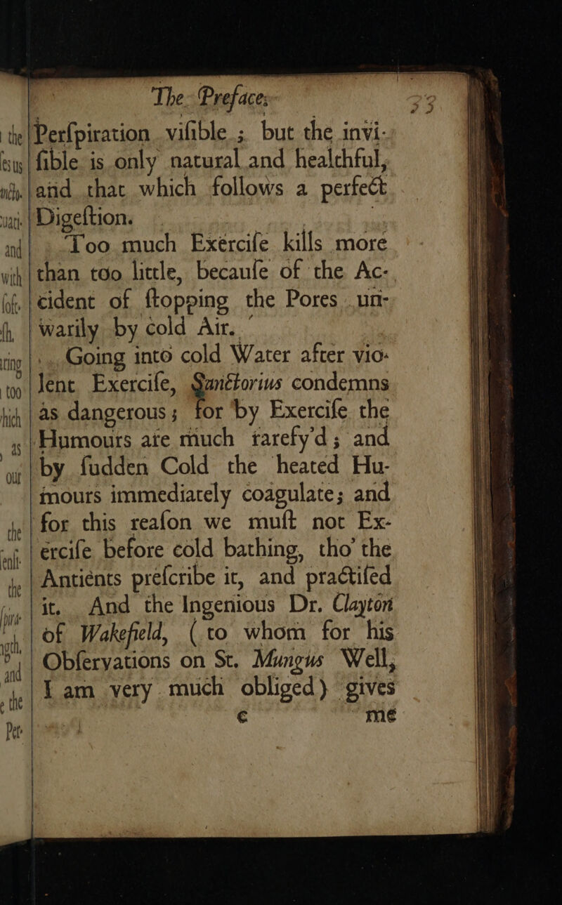   ot   The. Preface; fible is only natural and healthful, and that which follows a perfect Too much Exércife kills more than too little, becaufe of the Ac-. cident of {topping the Pores _un- Going into cold Water after vio: Jent Exercile, alee condemns as dangerous; for ‘by Exercife the mours immediately coagulate; and it, And the Ingenious Dr. Clayton Obferyations on St. Mungus Well, € me   