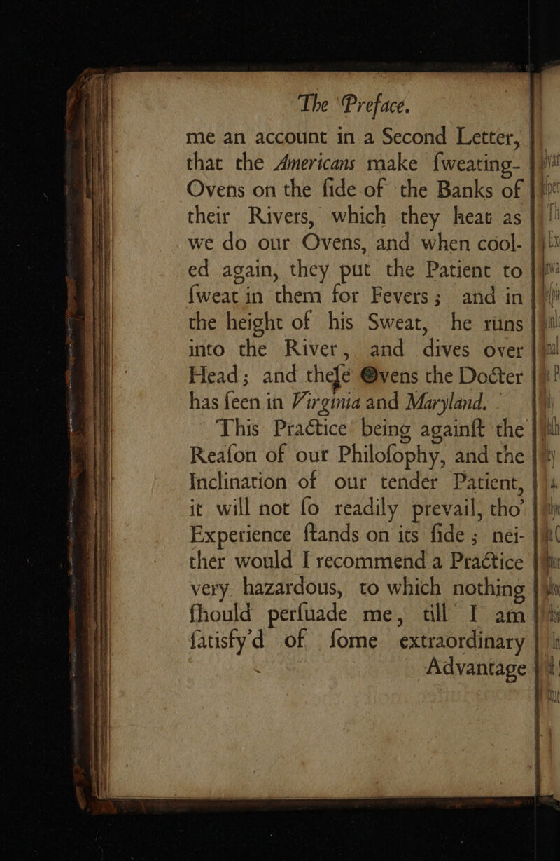 me an account in a Second Letter, | that the Americans make f{weating- })' Ovens on the fide of the Banks of } hi! their Rivers, which they heat as |)!’ we do our Ovens, and when cool- }}i ed again, they put the Patient to jv fweat in them for Fevers; and in |) the height of his Sweat, he runs il into the River, and dives over |i Head; and thefe @vens the Doéter |! has {een in Virginia and Maryland. |W This Practice’ being againft the |i Reafon of our Philofophy, and the |) Inclination of our tender Patient, | it. will not fo readily prevail, tho’ |} Experience ftands on its fide ; nei- |} ther would I recommend a Practice | hu very. hazardous, to which nothing {i fhould perfuade me, till I am i fatisfyd of fome extraordinary Advantage i      