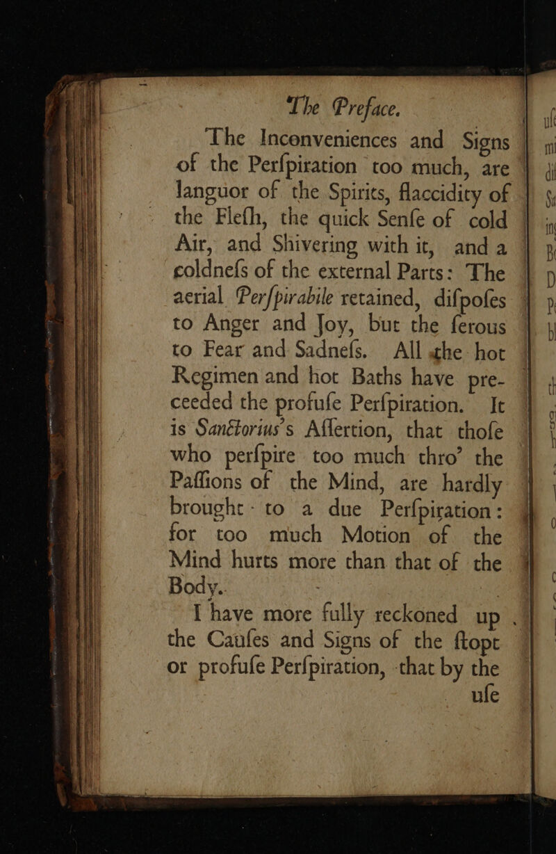                            The Preface. the Flefh, the quick Senfe of cold Air, and Shivering with it, anda coldnefs of the external Parts: The acrial Perfpirabile retained, difpofes to Anger and Joy, bur the ferous to Fear and Sadnefs. All he: hot Regimen and hot Baths have pre- ceeded the profufe Perfpiration. It is Sanétorius’s Affertion, that thofe who perfpire too much thro’ the Paffions of the Mind, are hardly brought: to a due Perfpiration: for too much Motion of the Mind hurts more than. that of the Body.. the Caufes and Signs of the ftopt or profufe Perfpiration, -that by the ufe  