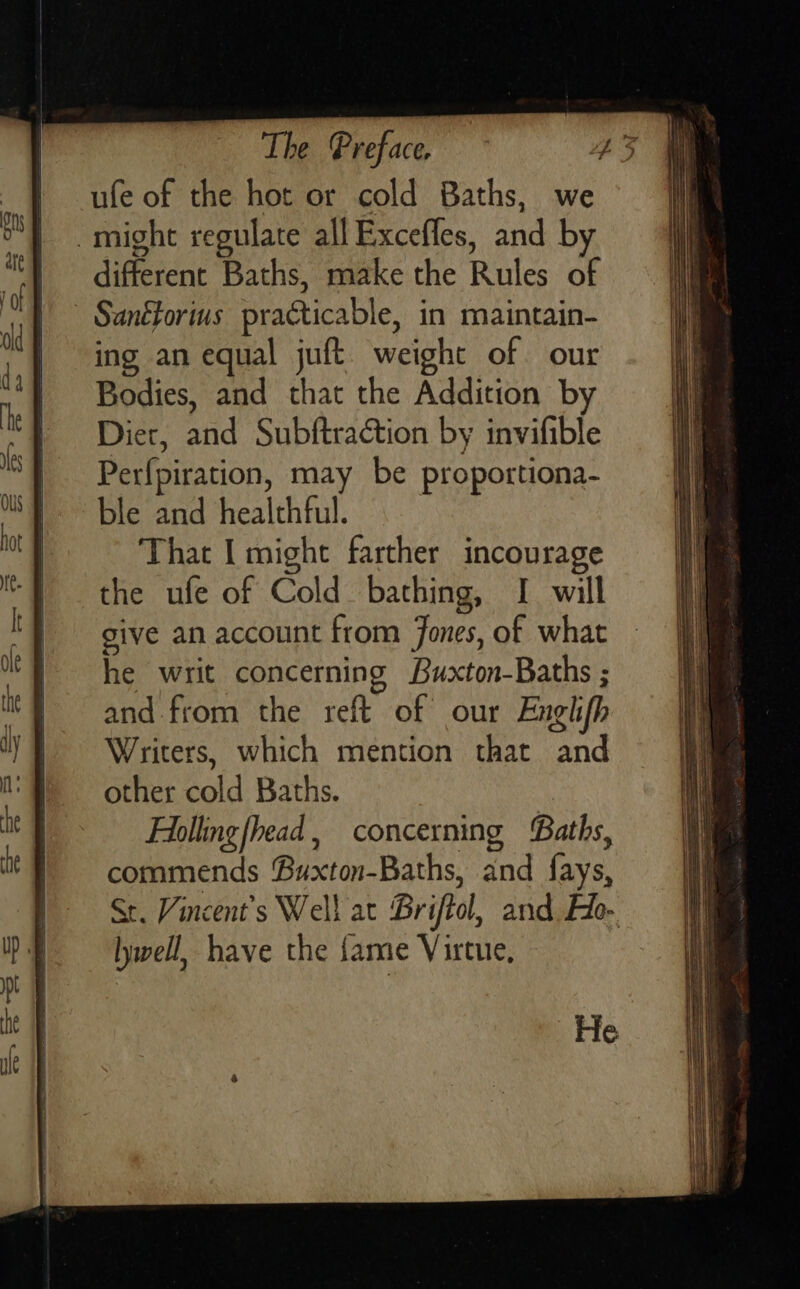 ufe of the hot or cold Baths, we might regulate all Excefles, and b different Baths, make the Rules of - Sanétorius practicable, in maintain- ing an equal juft. weight of our Bodies, and that the Addition by Dier, and Subftraction by invifible Per{piration, may be proportiona- ble and healthful. That I might farther incourage the ufe of Cold bathing, I will give an account from Jones, of what he writ concerning Buxton-Baths ; and from the reft of our Englhifh Writers, which mention that and other cold Baths. Follingfhead, concerning Baths, commends Buxton-Baths, and fays, lywell, have the fame Virtue, He   a SS a = SS Se ae = e = =3 as == —— 2 Pa Sk .  pat gre nee ———— SS SSS SS S—— a        