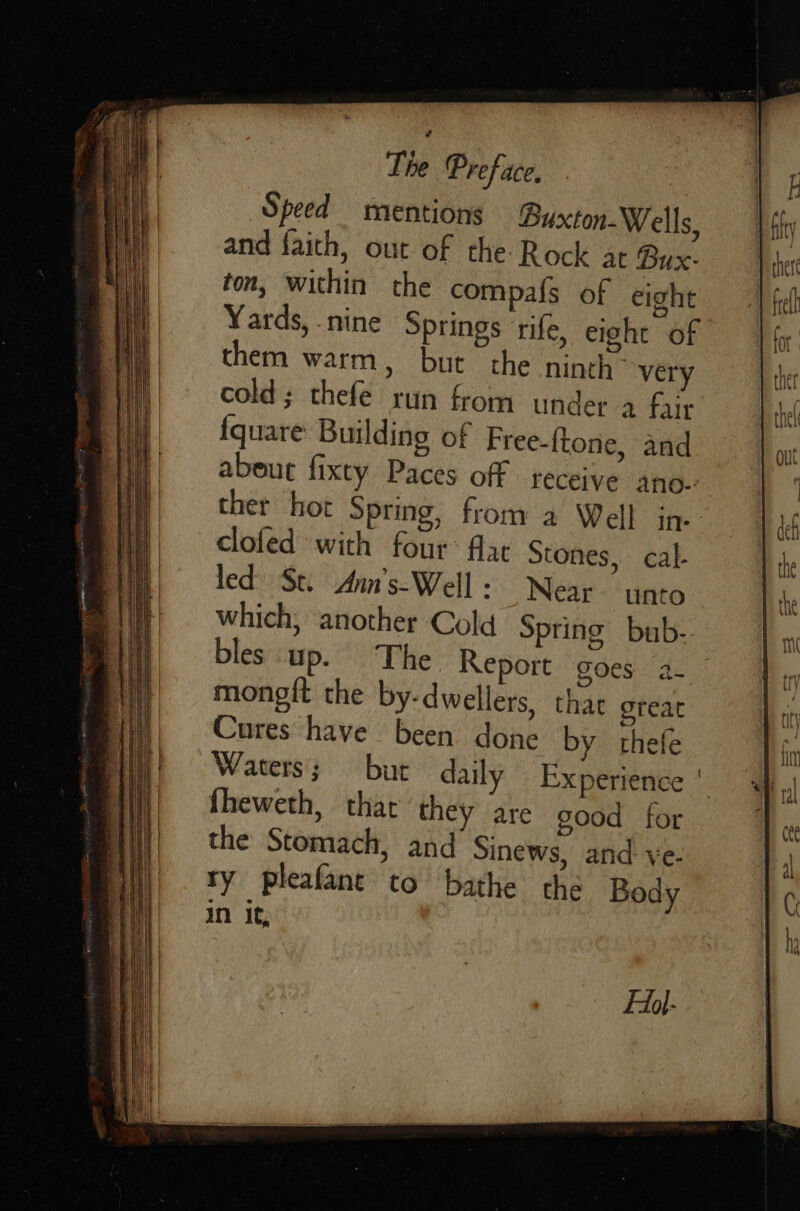                  Speed mentions Buxton-Wells, and faith, out of the Rock at Bux- ton, within the compa{s of eight Yards, nine Springs rife, eight of them warm, but the ninth “very cold; thefe run from under a fair {quare Building of Free-ftone, and abeut fixty Paces off receive ano.-: ther hot Spring, from a Well in- clofed with four: flat Stones, cal. led: St. Anm's-Well: Near unto which, another Cold Spring bub-. bles up. The Report goes a- mongft the by-dwellers, that great Cures have been done by thefe Waters; but daily Experience | fheweth, that they are good for the Stomach, and Sinews, and ve. ry pleafant to bathe the Body in it, FAdl-                                   