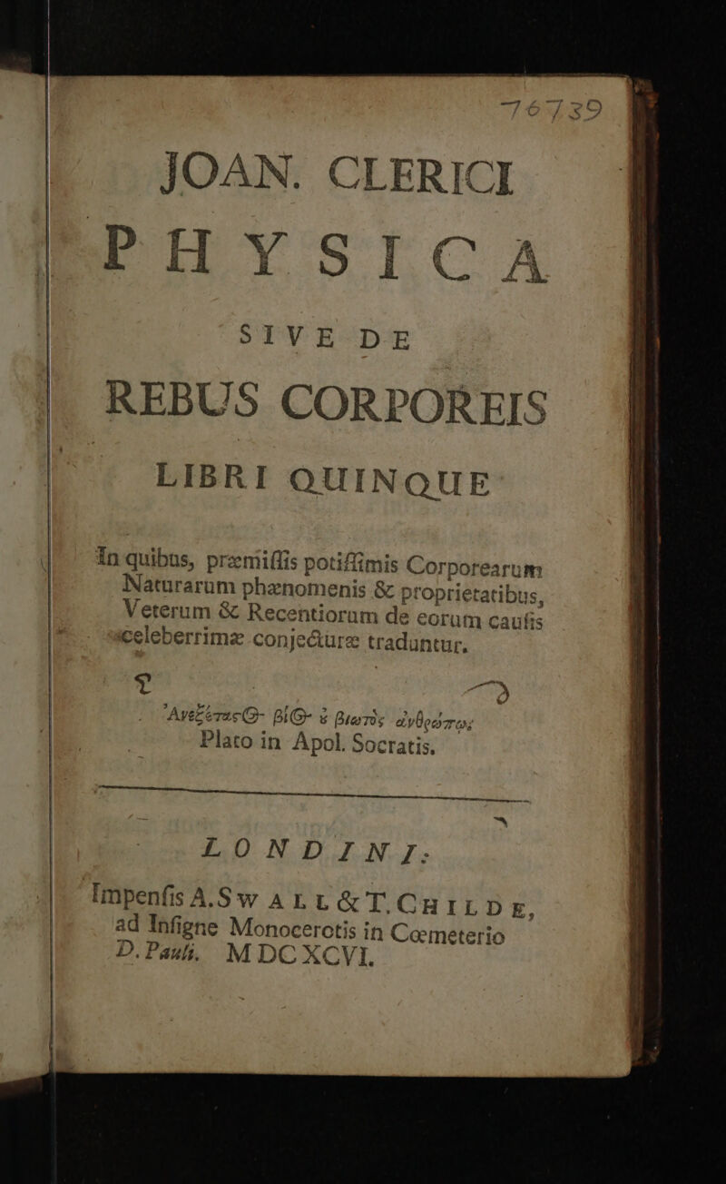 JOAN. CLERIC PHYSICA SIVE DE REBUS CORPOREIS LIBRI QUINQUE 21 p In quibus, przmiiflis potiffimis Corporearum Naturarum phanomenis &amp; proprietatibus, Veterum &amp; Recentiorüm de eorum caufis celeberrimz conje&amp;ure tradantur, Avez erae (- BiG- &amp; Bterros a yero; Plato in Apol. Socratis. £I QUIECEGUBC AT PPUenss c amne ease sr Er e REIR RENDERE T E TAN LONDIN JI. ImpenfisA.Sw ALL &amp; I. CHILD E, ad Infigne Monocerotis in Ceemeterio D.Pasli., MDCXCVI.