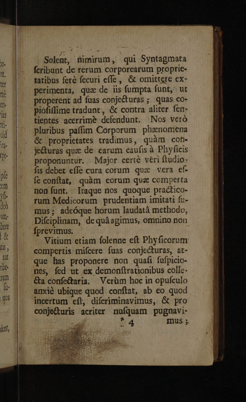 Solent, nimirum, qui Syntagmata fcribunt de rerum corporearum proprie- tatibus feré fecuri effe, &amp; omittere ex- perimenta, quz de iis fumpta funt, ut properent ad fuas conjecturas ; quas co- piofiffime tradunt, &amp; contra aliter fen. tientes acerrime defendunt. Nos veró pluribus paffim Corporum phasnomiena &amp; proprietates tradimus, quàm cof je&amp;uràs quz de earum caufis à Phyficis proponuntur. Major certe veri ftudio fis debet effe cura eorum qux vera ef- Íe conftat, quàm eorum quz comperta noníunt. Itaque nos quoque practico- rum Medicorum prudentiam imitati fu- mus; adeóque horum laudatà methodo, Difciplinam, de quáagimus, omnino non fprevimus. Vitium etiam folenne eft Phyficorum compertis mifcere fuas conjecturas, at- que has proponere non quafi fufpicio- nes, fed ut ex demonftrationibus colle- &amp;a confe&amp;aria. Verüm hoc in opufculo anxié ubique quod conftat, ab eo quod incertum eft, difcriminavimus, &amp; pro conje&amp;uris acriter nufquam pugnavi- a4 mus ;.