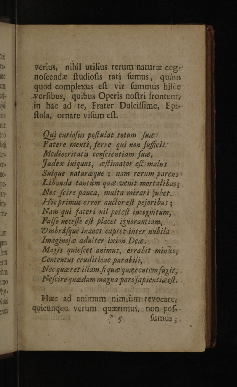 Qui curiofus poflulat totum. fue Patere menti, ferre: qui non fuffcik- Mediocritatis covféien tiam: fue, judex iuiquus, eflimator eff» malus Suzgue naturaque s. nam rerum pares Libanda tamimm que venit mort alibus; ]Vos fcire pauca, multa-mirari jufet. Lic primus error auctor i pejoribus 5 Nam qui fateri nil poteft incognitum, Falfo neceffe eft. placet iguorautiam, Cmbráfque inaues. cabtet-anter abilas Imagino[g- adulter: ixinm Dee JMazis quiefcet. auimus, -erralit miuzs; Contentus eruditione parabija, Nec qugret illam,fi quie qugrentem fup ir; Nefcireq quedam magna pars fapientiz eft. Hec ad animum numiüm: revocare; &amp; fumus ;