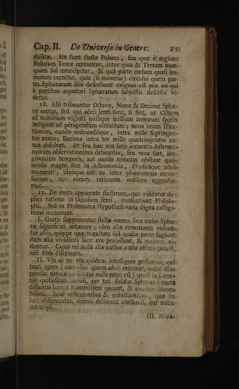 zIO- lon bit p 'ee« fat. QUUD aequat atc mico 4 Ue latet, rnt nimc Cap.Il. DeCniverfo:in Genere: p diffitz. Hz funt flelle Polares, feu quz &amp; tegione- Polorum Terra cernuntur, inter quas &amp; Terram num-- quam 5ol intercipitur , .&amp; quá parte coclum quafi im- motum cernitur, quia (fi movetur) circulus quem par- tes Sphararum illic deferibunt exiguus eft pre. eo qui à partibus zquatori Sphararum. (ubjectis deícribi vi- detur. 18. Alii tribuuntur Octave, Nonx &amp; Decimz Sphz- rz motus, fed qui adeó lenti funt, fi fint, ut. O&amp;tavas ad minimum viginti quinque millium annorum fpatio indigeat'ad: peragendüm circuitum ; nona unam libra- tionem, eundo redeundóque, intra mille feptingen- tos annos; Decima intra ter mille quadringentos an- nos abfolvat. . At feu hzc not fatis. accuratis-Aftrono » morum obfervationibus debeantur,. feu vera (int, lon- ginquitas temporis; aut motüs tenuitas obítant quo- minus magni fint in Aftronomia , Phyficáque adeó momenti; .1ideÓque.nec ea. inter phxnomena recen-- fuimus , . nec. eorum. rationem. reddere. aggredie- mur... | 12, De motu apparente ftellarum;.quo videntur da- plici ratione in Occafum ferri , ; confentiunt ^hilofo-- phi... Sed.in Ptolemaica Hypothefi varia digna caftiga- tione-occurrunt. I... Gratis fupponuntar ftella omnes fix unius Sphz-- rg. füperfciei inhaerere ; cüm alim remotiores videan-- tur aliis, quippe quz tenuitate fuá oculos pene fugiunt: dum aliz vividiori luce eos percellunt, &amp; maiores. vi- dentur. -: Cujus rei nulla alia melior-ratio afferri poteft, nifi fitüs difcrimen. II. Vix ac ne vix quidem. intelligere poffamus, qui: tanti ignes (nam cim ignem adeo referant, qure alius- prorfus natuzcrcdantur nulla ratio eft) quaft in Latera nis. quibufdam iuclufi,- per tot. folidas Sphzras e tant diftantia lumen transmittere queant, &amp; quiiem-incons fufum, |. Sane reflexionibus &amp; tefractionibus , quz in. luce obferyantur, omnes deberent confundi, aut nóbis. intercipt... IIL .Migis