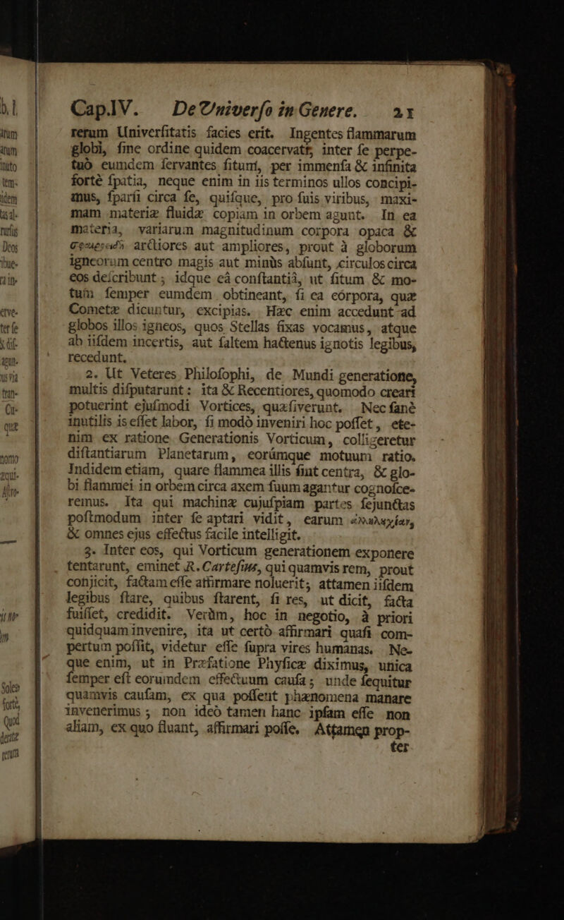 —— PR RE CaplV. | DeCnmiverfo in Genere. — a1 rerum Lniverfitatis facies erit. Ingentes flammarum globi, fme ordine quidem coacervatt, inter fe perpe- tuó eumdem fervantes fituní, per immenfa &amp; infinita forté fpatia, neque enim in iis terminos ullos concipi- mus, fparíi circa fe, quifque, pro fuis viribus, maxi- mam materiz fluide copiam in orbem agunt. In ea materia, variarum magnitudinum corpora opaca &amp; geaesad5. ardores aut ampliores, prout à globorum igneorum centro magis aut minüs abfürit, circuloscirca eos deícribunt ; idque eá conftantii, ut fitum. &amp; mo- tum femper eumdem obtineant, fi ea eórpora, quz Cometz dicuntur, excipias. Hzc enim accedunt-ad globos illos igneos, quos Stellas fixas vocamus, atque ab iifdem incertis, aut faltem hactenus ignotis legibus, recedunt. 2. Ut Veteres Philofophi, de Mundi generatione, multis difputarunt :. ita &amp; Recentiores, quomodo creari potuerint ejufmodi Vortices, quafiverunt. Nec fané inutilis is effet labor, f1 modó inveniri hoc poffet, ete- nim ex ratione. Generationis Vorticum, collizeretur diftantiarum Planetarum, eorümque motuum ratio. Indidem etiam, quare flammea illis fint centra, &amp; glo- bi flammei in orbem circa axem fuum agantur cognofce- remus. lta qui machinz cujufpiam partes fejun&amp;tas poftmodum inter fe aptari vidit, earum «xusyíar, &amp; omnes ejus effectus facile intelligit. 3. Inter eos, qui Vorticum generationem exponere tentarunt, eminet ,R. Cartefius, qui quamvis rem, prout conjicit, fa&amp;am effe athrmare noluerit; attamen iifdem legibus ftare, quibus ftarent, fi res, ut didt, facta fuiffet, credidit. Verüm, hoc in negotio, à priori quidquaminvenire, ita ut certo affirmari quafi com- pertum poffit, videtur effe fupra vires humanas. . Ne- que enim, ut in Przfatione Phyfice diximus, unica femper eft eorumdem effe&amp;uum caufa; unde fequitur quamvis caufam, ex qua poífent phanomena manare invenerimus ; non ideo tamen hanc ipfam effe non aliam, ex quo fluant, affirmari poffe, Atfamqn prop- ter