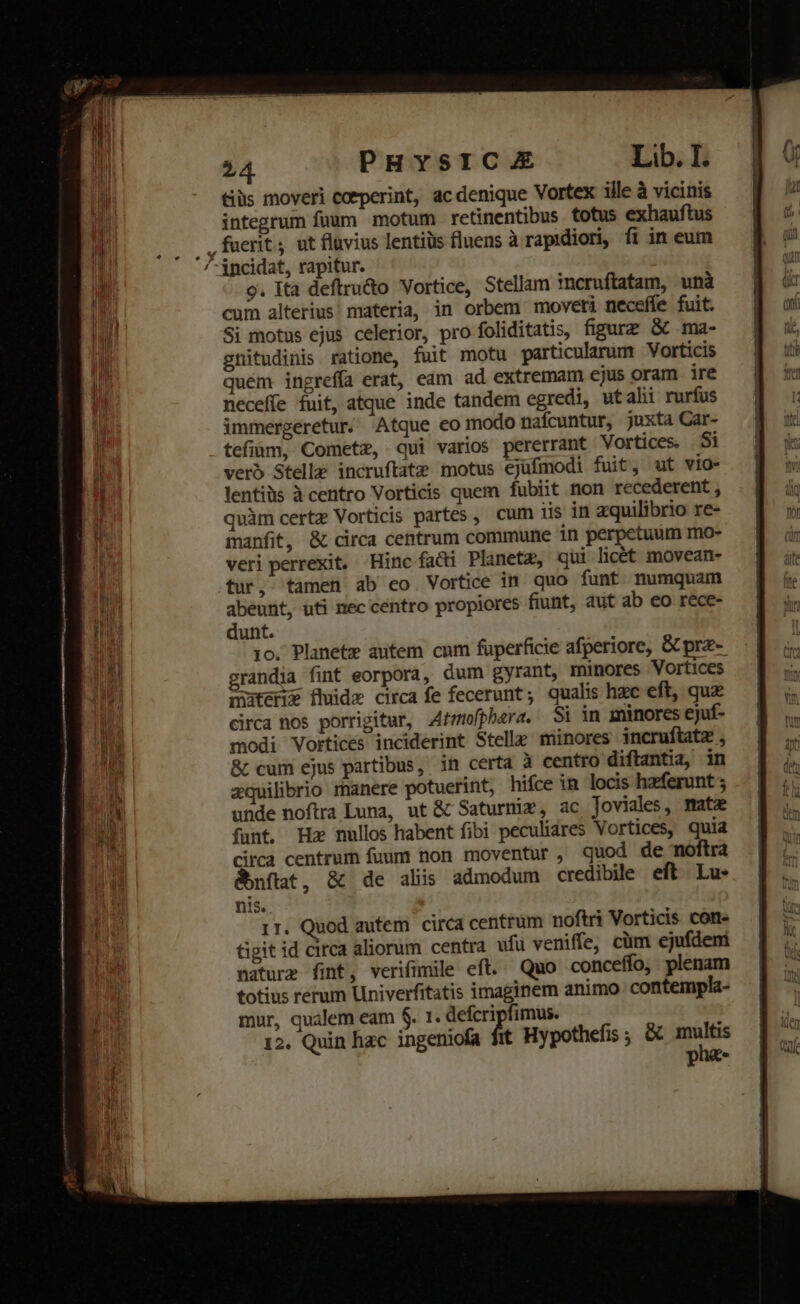 tiüs moveri coeperint, ac denique Vortex ille à vicinis integrum fuum motum retinentibus totus exhauftus , fuerit; ut fluvius lentiüs fluens à rapidiori, fi in eum /-ipcidat, rapitur. 9. Ita deftru&amp;o Vortice, Stellam incruftatam, unà cum alterius materia, in orbem moveti neceffe fuit. Si motus ejus celerior, pro foliditatis, figurz G&amp; ma- gnitudinis ratione, fuit motu particularum Vorticis quém ingreffa erat, eam ad extremam ejus oram ire neceffe fuit, atque inde tandem egredi, utalii rurfus immergeretur. Atque eo modo nafcuntur, juxta Car- tefiüm, Cometz, qui varios pererrant Vortices. Si verb Stelle incruftatz motus ejufmodi fuit, ut vio- lentiüs à centro Vorticis quem fubiit non recederent , quàm certz Vorticis partes, cum iis in zquilibrio re- manfit, &amp; circa centrum commune in perpetuum mo- veri perrexit. Hinc fadi Planetz, qui licét movean- tur, tamen ab co Vortice in quo funt numquam abeunt, ufi nec centro propiores fiunt, aut ab eo rece- dunt. 10. Planete autem cum fuperficie afperiore, Gc pre-- grandia fint eorpora, dum gyrant, minores Vortices muternz fluide circa fe fecerunt; qualis hzc eft, quz circa nos porrigitur, Atmofphera. Si in minores ejuf- modi Vortices inciderint Stelle minores incruftatz , &amp; cum ejus partibus, in certa à centro diftantia, in zquilibrio manere potuerint, hifce in locis hzferunt unde noftra Luna, ut &amp; Saturniz, ac Toviales, matz funt, Hz nullos habent fibi peculiares Vortices, quia Circa centrum fuum non moventur, quod de noftra &amp;bnflat, &amp; de alis admodum credibile eft. Lu- nis. 1r. Quod autem circa centrum noftri Vorticis cone tigit id circa aliorum centra ufu veniffe, cüm ejufdeni naturz fint, verifimile eft. Quo conceffo, plenam totius rerum Univerfitatis imaginem animo contempla- mur, qualem eam $. 1. defcripfimus. : 12. Quin hac ingeniofa fit Hypothefis ; &amp; rem P €