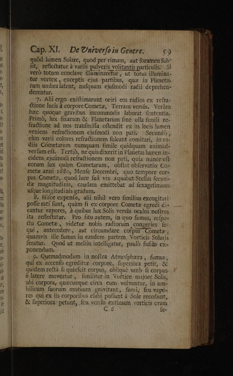 uód lumen Solare, quod per rimam, aut foramen fub* üt, reflectatur à variis pulveris volitantis particulis; Si veró totum conclave illuminarefur, ut totus illumina- tur vortex, exceptis ejus partibus, quz in Planeta rum umbralatent, nufquam ejufmodi radii deprehen- derentur. 7. Ahi ergo exiftimarunt oriri eos radios ex refra- &amp;ione lucis à corpore Cometz, Terram versás. Verüm hzc quoque gravibus incommodis laborat fententia. Primó, lux fixarum &amp; Planetarum fine ulla fimili re- fratione ad nos tranfmiffa oftendit ex iis locis lumen veniens refracionem ejufmodi non pati; Secundo, cüm varii colores refractionem foleant comitari, in ra- diis Cometarum numquam fimile quidquam animad- verfum eft. Tertio, ne quis dixeritin Planetas lumen in- eidens ejuímodi refractionem non pati, quia minor eft eorum lux quàm. Cometarum, obftat obfervatio Co: mete anni 1680, Menfe Decembri, quo tempore cor- pus Cometz,. quod luce fuà vix aquabat Stellas fecun-- dz magnitudinis, caudam emittebat ad fexagefimun: ufque longitudinis gradum. 9. Hifce expeníis, alii nihil vero fimilius excogitari poffe rati funt, quàm fi ex:corpore Cometz egredi di- cantur vapores, à quibus lux Solis versüs oculos noftros ita refle&amp;atur. Pro fituautem, in quo fumus, refpe- du Cometz, videtur nobis radiorum congeries fe. Qui, antecedere, ant circumdare corpüs Cometa, Quainvis ille fumus in eandem partem, Vorticis Solaris feratur. Quod ut meliüs intellizatur, pauló fufiàs ex- ponendum. 9. Quemadmodum in noftra Atmofphzra , fumus, qui ex accenfo egreditur corpore, fuperiora petit, &amp; quidem rectà f1 quiefcit corpus, oblique verb fi corpus. $latere moveatur, fimiliterin Vortice- majore Solis, ubi corpora, quzcunque circa eum. volvuntur, in um- bilicum fuorum motuum gravitant, fumi; feu vapó- res qui ex iis corporibus elabi poffunt à Sole recedunt, &amp; füpetiora- petunt, ícu yer:üs extimam .vorticis oram C.ó Íe-