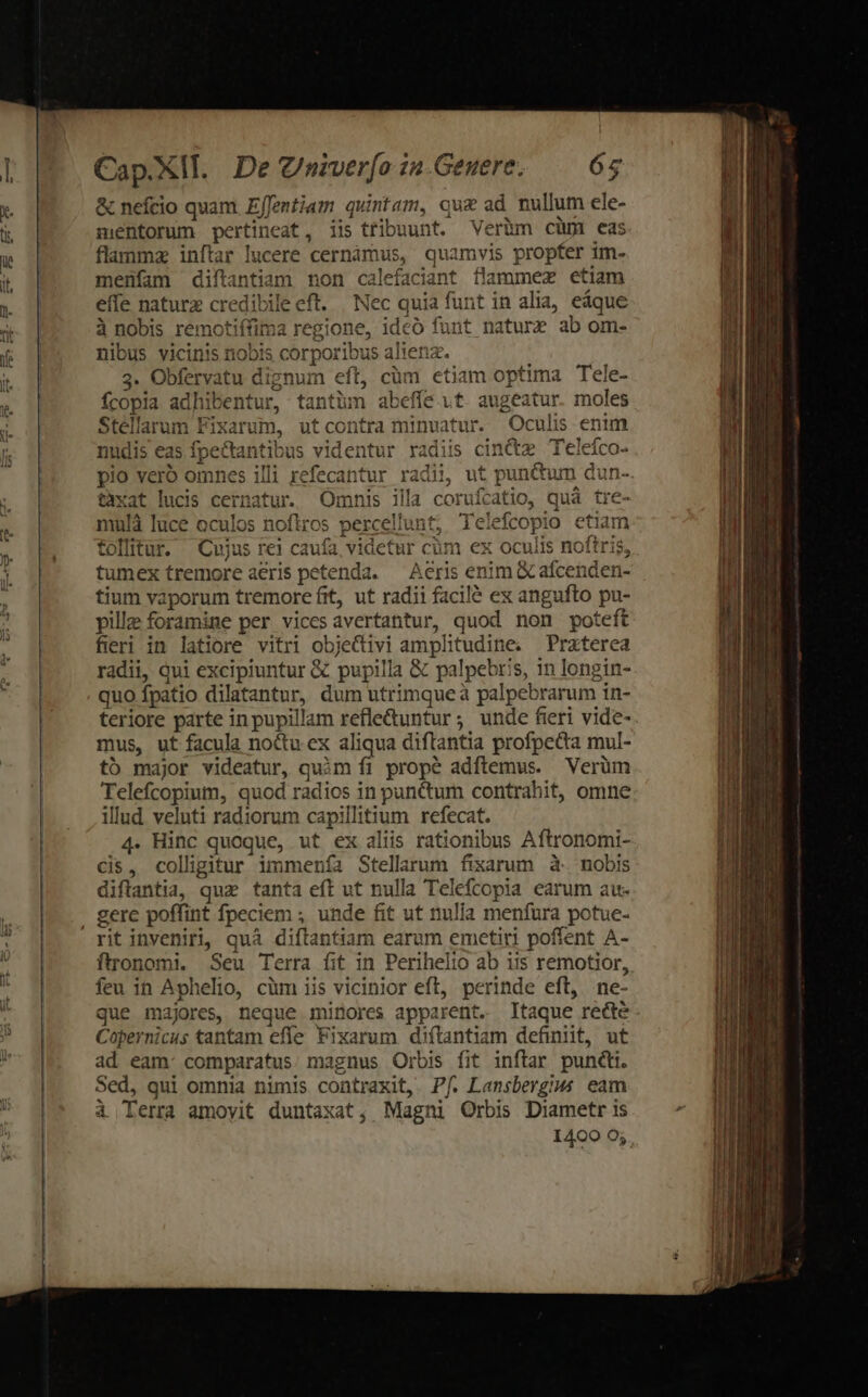 &amp; nefcio quam Effentiam quintam, qu&amp; ad mullum ele- mentorum pertineat, iis tribuunt. Veràm cüm eas flammz inftar lucere cernámus, quamvis propter 1m- menfam diftantiam non calefaciant flammez etiam effe naturz credibile eft. | Nec quia funt in alia, eáque à nobis remotiffima regione, ideó funt nature ab om- nibus vicinis nobis corporibus alienz. 3. Obfervatu dignum eft, cüm etiam optima Tele- íÍcopia adhibentur, tantüm abeffe it. augeatur. moles Stéllarum Fixarum, utcontra minuatur. Oculis enim ic Cof , 1 I 1115 ade d. ap 1 f; nudis eas fpectantibus videntur radiis cinctz Teleico- pio vero omnes illi refecantur radii, ut punctum dun- taxat lucis cernatur. Omnis illa coruícatio, qua tre- 111 tj; Telefcopio etiam  mulà luce oculos noftros perceliun follitur. Cujus rei caufa, videtur cüm ex oculis noftris, tumex tremore aeris petenda. — Aeris enim X afcenden- tium vaporum tremore fit, ut radii facilé ex angufto pu- pille foramine per vices avertantur, quod non poteft fieri in latiore vitri objectivi amplitudine. Praterea radii, qui excipiuntur &amp; pupilla &amp; palpebris, in longin- quo fpatio dilatantur, dum utrimque à palpebrarum in- teriore parte in pupillam refle&amp;untur ; unde fieri vide- mus, ut facula noctu ex aliqua diflantia profpecta mul- tó major videatur, quim fi propé adftemus. Verüm Telefcopium, quod radios in punctum contrahit, omne illud veluti radiorum capillitium refecat. 4. Hinc quoque, ut ex aliis rationibus Aftronomi- Cis, colligitur immenía Stellarum fixarum à. nobis diftantia, quz tanta eft ut nulla Telefcopia earum au- rit inveniri, quà diftantiam earum emetiti poffent A- ftronomi. Seu Terra fit in Perihelio ab its remotior, feu in Aphelio, cüm iis vicinior eft, perinde eft, ne- Copernicus tantam effe Fixarum diítantiam definit, ut ad eam: comparatus. magnus Orbis fit inftar punti. Sed, qui omnia nimis contraxit, Pf. Lansbergius eam ài Terra amoyit duntaxat, Magni Orbis Diametr is