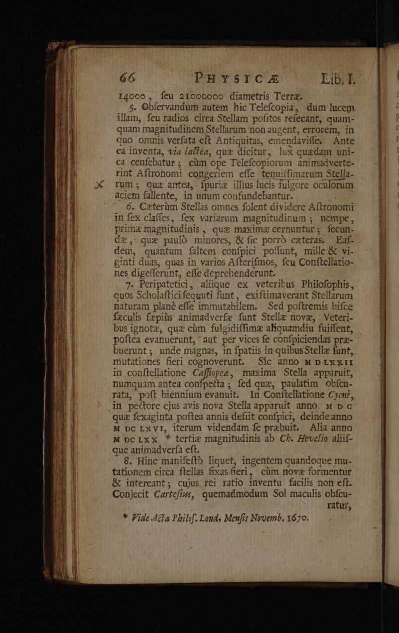 e €—— am —À — - — aram ie i: em emi orsi enfe puo liege re ti SD SEE —— - Em... WT Lem RlLco n Ads RÀ TA — E 66 PHYSICA Iib. I. 14000, feu 21000000 diametris Terra. $. Obfervandum autem hic Telefcopia,. dum lucem. illam, feu radios circa Stellam pofitos refecant, quam- quu magnitudinem Stellarum non augent, errorem, in quo omnis verfata eft Antiquitas, emendaviffe. Ante ca inventa, via latfea, quz dicitur, lux quzdam uni- ca cenfeb xitur ; cüm ope Telefcopiorum animadverte- rint Aftronomi congeriem efle tenuií fimarum Stella rum; quz antea, fpuri i» illius lucis fulzore oc ülorum aciem fallente, i in unum confundeba:r ntur. 6. Czxterüm Stellas omnes folent dividere Aftronomi in fex claffes, fex variarum magnitudinum ; nempe, prima magnitudinis , que maximz cernu itur; fecun- d2, quae paul m names &amp; fic porró caters. Eaf- dem, quantum faltem confpici poffunt, mille &amp; vi- inti duas, quas in varios Aft erifmos, feu Conftellatio- es digefferu nt, effe deprehenderunt. 5. Peripatetici, aliique ex veteritus Philofophis, quos Scholaftici fequut ti funt, exiftimaverant Stellarum naturam plane effe imi uai iem. Sed poftremis hifce Íxculis frpiüs animadverfe funt Stelle novz, Veteri- bus ignotz, quz càm fulgidiffimz aliquamdiu fuiffent, poftea evanuerunt, aut per vices fe confpiciendas pra- buerunt; unde magnas, in fpatiis in quibus Stellz funt, mutationes fieri cognoverunt. Sic anno q p rxxiti in conftellatione Caffiopee, maxima Stella apparuit, numquim antea confpecta ; fed quz, paulatim obfcu- rata poft biennium evanuit. In Conítellatione Cycn?, in pecore ejus avis nova Stella apparuit anno. M D c quz fexaginta. poftea annis defit confpici, deinde anno M DC LxVI, iterum videndam fe prabuit. Alia anno M pcIxx * tertia magnitudinis ab. Cb. Hevelio alüf- que animad verfa eft. €. Hinc manifefto liquet, ingentem quandoque mu- tationem circa ftellas fixas fieri, cüm novz formentur &amp; intereant; cujus rel ratio inventu facilis non eft. Conjecit Cartefiu4, quemadmodum Sol maculis obfcu- ratur, €y &amp; LE * Pide.AGa Philof. Lond Menfis Nvoemb. 1670.