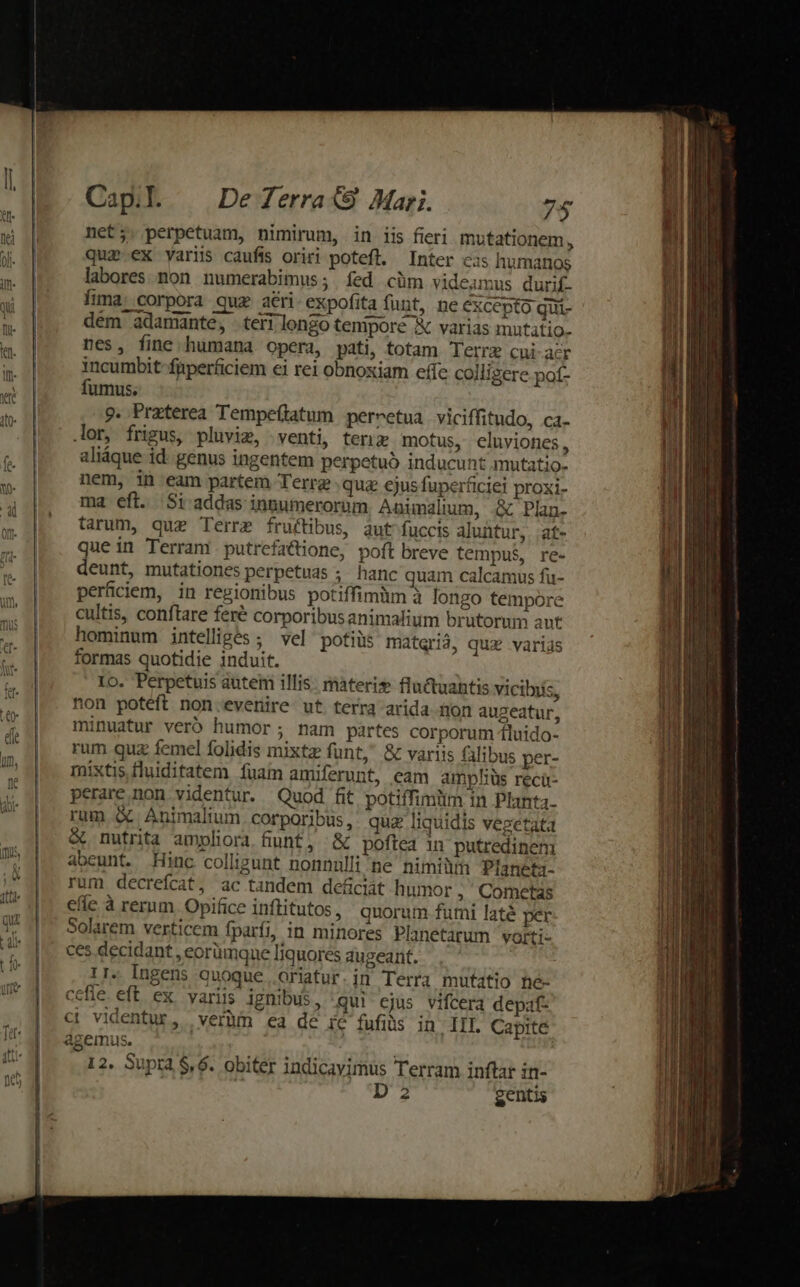 net;. perpetuam, nimirum, in iis fieri mutationem, quz.ex variis caufis oriri potefl. Inter eis humanos labores non. numerabimus; íed cüm videamus durif- Ítma: corpora quz ari. expofita funt, ne excepto qui- dém adamante, teri longo tenipore X varias mutatio. nes, fine humana opera, pati, totam Terrz cui acr incumbit füperficiem ei rei obnoxiam effe colligere pof- fumus. 9. Praterea Tempe(tatum pernetua viciffitudo, ca. lor, frigus, pluvig, venti, ten motus, eluviones, aliáque id. genus ingentem perpetuo inducunt mutatio. nem, in eam partem Terre quz ejus fuperficiei proxi- ma eft. Si addas inpumerorum Aaunalium, .&amp; Plan- tarum, que Terre fructibus, aut fuccis aluntur, .at- quein Terram . putrefactione, poft breve tempus, re- deunt, mutationes perpetuas ;; hanc quam calcamus fu- perficiem, in regionibus potiffimüm à longo tempore cultis, conftare feré corporibus animalium brutorum aut hominum intelliges; vel potiüs materià, quz varias formas quotidie induit. Io. Perpetuis autem illis. materi» fluctuahtis vicibiis, non potéft non evenire ut terra arida non augeatur, minuatur veró humor; nam partes corporum 1luido- rum quz femel folidis mixtz funt, &amp; variis alibus per- mixtis fluiditatem fuam amiferunt, eam ampliüs recü- perare non videntur. Quod fit potiffimitm in Planta. rum &amp; Animalium corporibus, quz liquidis vegetata &amp; nutrita ampliora fiunt, '&amp; poftea in putredinem abeunt. Hinc colligunt nonnulli ne nimi Planeta- rum decrefcat, ac tandem de&amp;ciát humor , Cometas efie à rerum. Opifice inftitutos, quorum futni laté per Solarem verticem fparfi, in minores Planetarum vorti- ces. decidant , eorümque liquores augeant. 11. Ingens quoque .oriatur.in Terra mufatio he- cefie. eft ex. variis ignibus, qui ejus vifcera depaf- ci videntur, veràm ea dé ie fufis in III Capite agemus. 12. Supta $,6. obiter indicavimus Terram inftar in- D 2 gentis