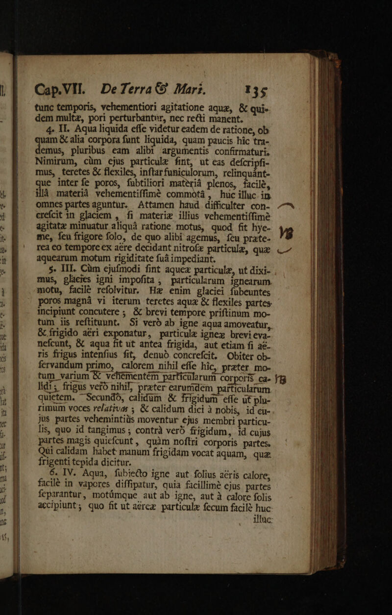 ——— Ma tunc temporis, vehementiori agitatione aqux, &amp; qui- dem multz, pori perturbantur, nec re&amp;i manent. 4. 1I. Aqua liquida effe videtur eadem de ratione, ob uam &amp; alia corpora funt liquida, quam paucis hic tra- reels pluribus eam alibi argumentis confirmatur, Nimirum, cüm ejus particule fint, ut eas defcripfi- mus, teretes &amp; flexiles, inftarfuniculorum, relinquánt- que interíe poros, fabtiliori materiá plenos, facile, ilà. materià vehementiffimé commotá , huc illuc. in omnes partes aguntur. Attamen haud difficulter con- crefcit in glaciem , fi materie illius vehementiffime agitata minuatur aliquà ratione. motus, quod fit hye- me, feu frigore folo, de quo alibi agemus, feu prate- rea eo tempore ex aere decidant nitrofe particulz, quae aquearum motum rigiditate fuá impediant. 5. III. Cüm ejufmodi fint aquez particulz, ut dixi- motu, facilé refolvitur. Hz enim glaciei fubeuntes incipiunt concutere ; &amp; brevi tempore priftinum mo- &amp; frgido aeri exponatur, particule ignex brevieva- nefcunt, &amp; aqua fit ut antea frigida, aut etiam fi ae. ris frigus intenfius fit, denuó concrefcit, Obiter ob- fervandum primo, calorem nihil effe hic, przter mo- tum varium &amp; vehementem particülarum corpcris ca. lid1; frigus veró nihil, prater earumdem | particularum quietem. ^ Secundo, calidum &amp; frigidum effe ut plu- rimum voces relativas ; &amp; calidum dici à nobis, id cü- jus partes vehemintiüs moventur: ejus membri particu- lis, quo id tangimus ; contrà verO frigidum, id cujus partes magis quiefcunt, quàm noftri corporis partes. Qüi calidam habet manum frigidam vocat aquam, quz. frigenti tepida dicitur. 6. IV. Aqua, fubiecto igne aut folius acris calore; facilé in vapores diffipatur, quia facillimé ejus partes feparantur, motümque aut ab igne, aut à calore folis accipiunt; quo fit ut aérez. particulz fecum facilé huc illuc /5