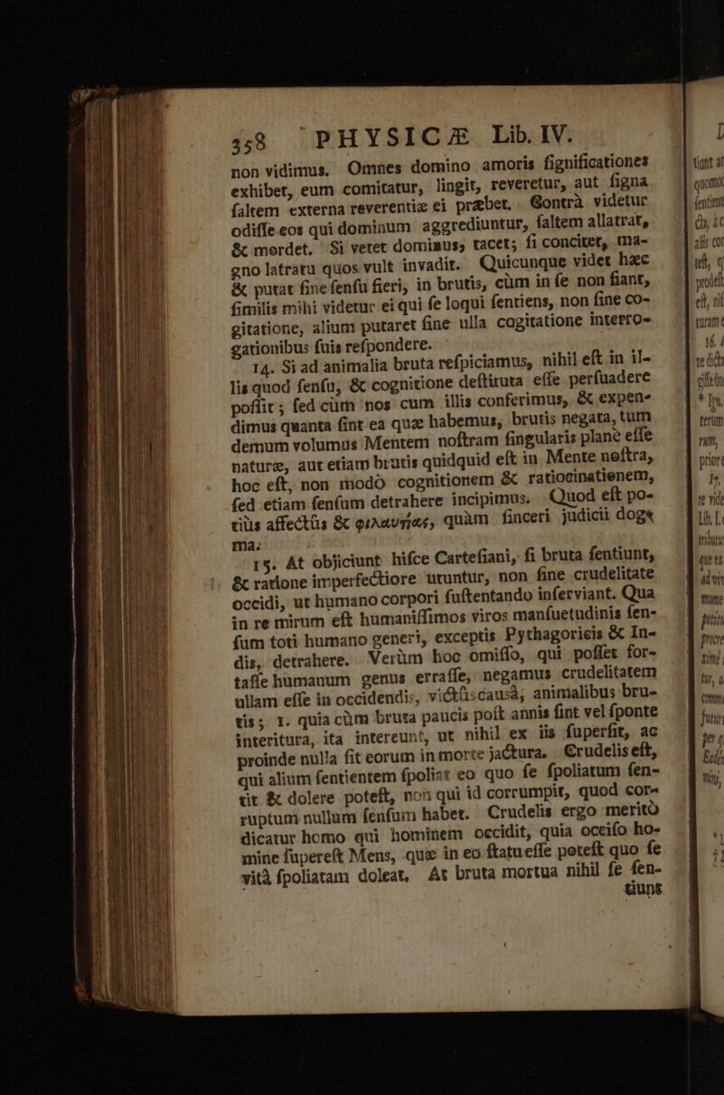 pop rt — non vidimus, Omnes domino amoris fignificationes exhiber, eum comitatur, lingit, reveretur, aut figna faltem externa reverentie ei praebet. Gontrà videtur odiffe eos qui dominum aggrediuntur, faltem allatrat, &amp;c mordet. Si vetet domimus, tacet; fi concitet, tna- gno latratu quos vult invadit. Quicunque videt hac &amp; putat fine fenfu fieri, in brutis, cum in fe non fiant, fimilis mihi videtur ei qui fe loqui fentiens, non fine co- gitatione, alium putaret fine ulla cagitatione interro- gationibus fuis refpondere. 14. Si ad animalia bruta refpiciamus, nihil eft in il- lis quod fenfu, &amp; cognitione deítituta effe perfuadere poflit; fed crm nos cum illis conferimus, &amp; expen. dimus quanta fint ea quz: habemus, brutis negata, tum demum volumus Mentem noftram fingularis plane effe nature, aut etiam brutis quidquid eft in Mente neltra, hoc eff, non modo cognitionem &amp; ratiocinatienem, (ed etiam fen(um detrahere incipimus, Quod eft po- tiüis affectüs &amp; qiAavgjas, quàm | finceri judicii dogx ma. r$. At objiciunt hifce Cartefiani, fi bruta fentiunt, &amp; ratione imperfectiore utuntur, non fine crudelitate occidi, ut humano corpori fuftentando inferviant. Qua in re mirum eft humaniffimos viros manfuetudinis Íen- (fum toti humano generi, exceptis Pythagoricis &amp; In- dis, detrahere. Verüm hoc omiífo, qui poffet for- taffe humanum genus erraffe, negamus crudelitatem ullam effe in occidendis, vicküscausà, animalibus bru- tis; I. quia cüm bruta paucis poít annis fint vel fponte interitura, ita intereunt, ut nihil ex iis fuperfit, ac proinde nulla fit eorum in morte jactura, Crudelis eft, qui alium fentientem fpolist eo quo fe fpoliatum fen- üt &amp; dolere poteft, non qui id corrumpit, quod cor« ruptum nullum fenfum habet. Crudelis ergo merito dicatur homo qui hominem occidit, quia oceifo ho- mine füpereft Mens, qua in eo ftatueffe poteft quo fe vità fpoliatam doleat, At bruta mortua nihil fe fen- uunt tiunt 4l quomo fentient