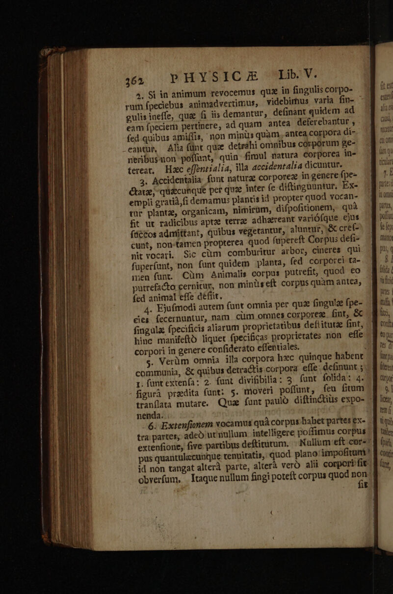 4, Si in animum revocemus quz in fingulis corpo- rum fpeciebus animadvertimus, videbimus varia fin- gulis ineffe, quae fi iis demantur, definant quidem ad eam fpeciem pertinere, ad quam antea deferebantur ; fed quibus amiffis, non minis quam , antea corpora di- cantur, Alia fünt quee detrahi omnibus corporum ge- nerbusaon poffunt, quin fimul matura corporea in- tereat, Hxc effentialia, ila accidentalia dicuntur. 3. Accidentalia funt natura corporeae in genere fpe- Ctatze; quaecunque per quae inter (e diftingüuntur. Ex- empli gratià,fi demamus plandis id propter quod vocan- tur planta, organicatn, nimirüm, difpofitionem,. quà ft ut radicibus aptae terrae adhaereant varióíque ejus (decos adnfittant, quibus vegetantur, aluntur, &amp; cref- cunt, non-tamen propterea quod fupereft Corpus defi- nit vocati. Sic cüm comburitur arbor, cineres qui fuperfunt, non funt quidem planta, fed corporei ta- men funt. Cüm Animalis corpus putrefit, quod €o putrefacta cernitur, non minüseft corpus quàm antea; (fed animal effe défiit, 4. Ejufmodi autem (ant omnia per quz fingulz fpe- ejes fecernuntur, nam cim omnes corporez. fint, &amp; fingula fpecificis aliarum proprietatibus deftituta fint, corpori in genere confiderato effentiales. communia, &amp; quibus detradtis corpora effe: definunt ; t. funt extenfa: 2. funt divifibilia: 5 funt folida: 4. figurà przdita funt: 5. mover poffunt, feu fitum tranflata mutare. Qua funt paulo diftin&amp;iüs expo- nenda. ^ tra partes; adeo ut'mullum. inteliigere poffimus corpus id non tangat alterà parte, alterà ver ali corpori fit u [^ P b mete pun DIU pinta, inp; (tren Qrtpor 9.] liat tem (i Wi qui Uer fpi Cont fint,