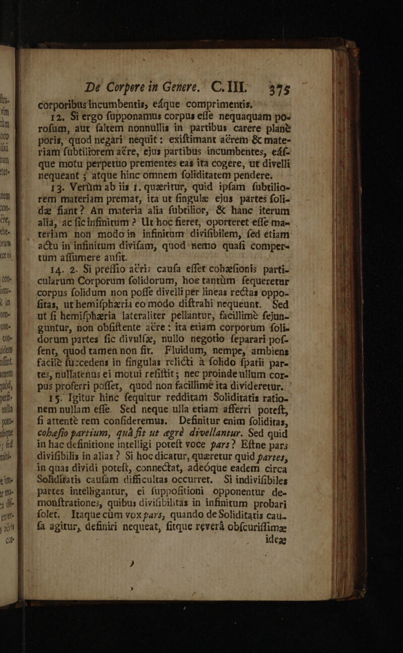 dert fnt. iOret] juod, xil mua poti Tinie ete p mie  (i eti ; im Qr De Corpere in Genere, C. 1l: 575 corporibus incumbentis, eáque comprimentis. 12, Si ergo füupponamus corpus effe nequaquám po- rofum, aut faltem nonnullis in. partibus carere plane poris, quod negari nequit : exiftimant acrem &amp; mate- riam fübtiltorem acre, ejus partibus incumbentes, eáf- que motu peérpettio prementes eas ita cogere, ut divelli nequeant ; atque hinc omnem foliditatem pendere. 13. Verüm ab iis 1. quzritur, quid ipfam fubtilio- rem materiam premat, ita ut fingule ejus partes foli- dz fiant? An materia alia fubtilior, &amp; hanc iterum alia, ac ficinfiniuum ? Ut hoc fieret, oporteret effe ma- teriam nou modoin infinitum divifibilem, fed etiam tum affumere aufit. | 14. 2. Si preífio atri; caufa effet cohaefionis parti- cularum Corporum folidorum, hoe tantiim fequeretur corpus folidum non poffe divelli per lineas rectas oppo- fitas, ut hemifphzria eo modo diftrahi nequeunt. Sed ut fi hemifpharia lateraliter pellantur, facillime fejun- guntur, non obfiftente a€re: ita etiam corporum foli- dorum partes fic divulfa, nullo negotio feparari pof- fent, quod tamen non fi. Fluidum, nempe, ambiens facile fuzcedens in fingulas relicti à folido fpatii par- tes, nullatenus ei motui refittit; nec proinde ullum cor- pus proferri poffet, quod non facillime ita divideretur. 15. Igitur hinc fequitur redditam Soliditatis ratio- nem nullam effe. Sed neque ulla etiam afferri poteft, fi attente rem confideremus. Definitur enim foliditas, cobefio partium, quà fit ut egré divellantur. Sed quid in hac definitione intelligi poteft voce pars? Eftne pars divifibilis in alias ? Si hoc dicatur, quercetur quid parzes, in quas dividi poteft, connectat, adeóque eadem circa Soliditatis caufam difficultas occurret, Si indivi(ibiles partes intelligantur, ei fuppofitioni opponentur de- monftrationes, quibus divifibilitas in infinitum probari folet. Itaque cüm vox pars, quando de Soliditatis cau. fa agitur, definiri nequeat, fitque reverà obícuriffimze ideae