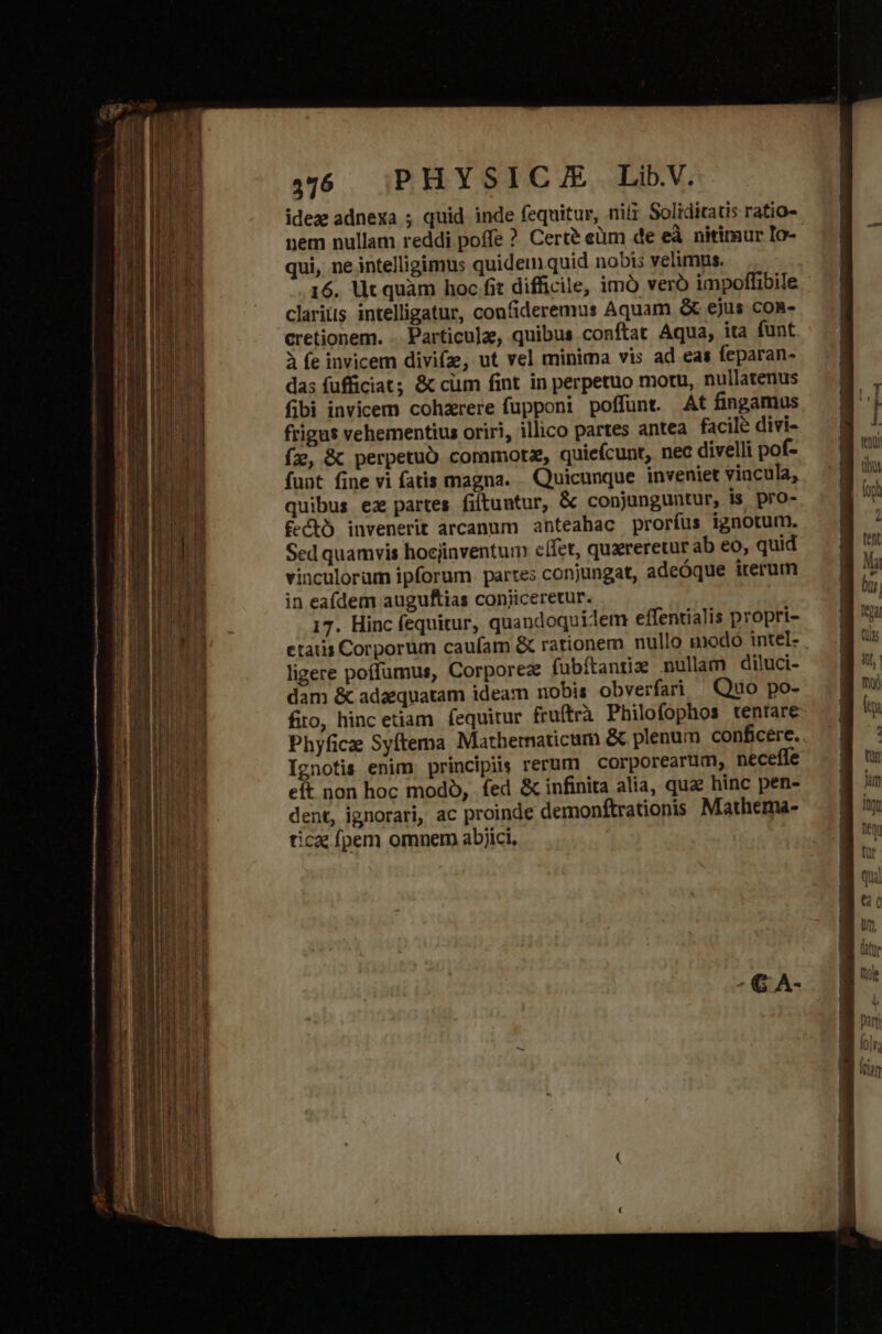 idez adnexa ; quid inde fequitur, nifi Solidicatis ratio- nem nullam reddi poffe ? Certé eüm de eà nitimur Io- qui, ne intelligimus quidem quid nobis velimus. 16. lit quàm hoc fit difficile, imó veró impoffibile. clarius intelligatur, confideremus Aquam &amp; ejus con- cretionem. . Particula, quibus conftat Aqua, ita funt. à fe invicem divifz, ut vel minima vis ad eas feparan- das fufficiat; &amp; cüm fint in perpetuo motu, nullatenus fibi invicem cohzrere fupponi poffunt. At fingamus frigus vehementius oriri, illico partes antea facilé divi- í2&amp;, &amp; perpetuo commotz, quieícunt, nec divelli pof- funt fine vi fatis magna. . Quicunque inveniet vincula, quibus ez partes filtuntur, &amp; conjunguntur, is pro- fectó invenerit arcanum anteahac proríus ignotum. Sed quamvis hocjinventum c(fct, quxreretur ab eo, quid vinculorum ipforum parte; conjungat, adeóque iterum in eafdem auguftias conjiceretur. 17. Hinc fequitur, quandoquidem effentialis propri- etatis Corporum caufam &amp; rationem nullo modo intel- ligere poffumus, Corporez fubftantiz nullam diluci- dam &amp; adaequatam ideam nobis obverfari Quo po- fio, hinc etiam. fequitur fruftrà Philofophos tentare Phyficz Syftema Mathematicum &amp; plenum confcere.. Ignotis enim principis rerum — corporearum, neceffe eft non hoc modó, fed &amp; infinita alia, quae hinc pen- dent, ignorari, ac proinde demonftrationis Mathema- tica fpem omnem abjici,