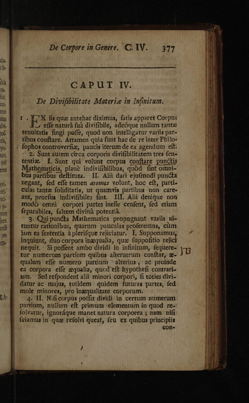 I.T ^X iisque antehac diximus, fatis apparet Corpus — effe naturà (uà divifibile, adeóque nullum tante tenuitatis fingi poffe, quod non intelligatur variis par- tibus conftare. Attamen quia funt hac de re inter Philo- fophos controverfiz, paucis iterum de ea agendum eft. 2. Sunt autem circa corporis divifibilitatem tres fen- tentiz, I. Sunt qui volunt corpus conftare punctis Mathematicis, plane indivifibilibus, quód fint omnni- bus partibus deftituta. II. Alii dari eju(modi puncta negant, fed eífe tamen 4£072os volunt, hoc eít, parti- culas tante foliditatis, ut quamvis partibus non care- ant, prorfus indivifibiles fint. III. Alii denique non modó omni corpori partes inefle cenfent, fed etiam fcparabiles, faltem divinà potentia. 3: Qui pun&amp;ta Mathematica propugnant variis ni- tuntur rationibus, quarum pauculas proferemus, cium jam ea fententia à plerifque rejiciatur. I, Supponamus, inquiunt, duo corpora inzqualia, quz fuppofitio rejici nequit. Si poffent ambo dividi in infinitum, fequere- .tur nümerum partium quibus alterutrum conftat, ae- qualem effe numero partium ' alterius; ac proinde ca corpora eífe aequalia, qucd eft hypothefi contrari- um. Sedrefpondent alii minori corpori, fi toties divi- datur ac majus, totidem . quidem futuras partes, fed mole minores, pro inzequalitate corporum. 4. HI. Nificorpus poffit dividi in certum numerum partium, nullum eft primum elementum in quod re- folvatur, ignotáque manet natura corporea ; nam nifi fciamus in qua refolvi queat, feu ex quibus principiis