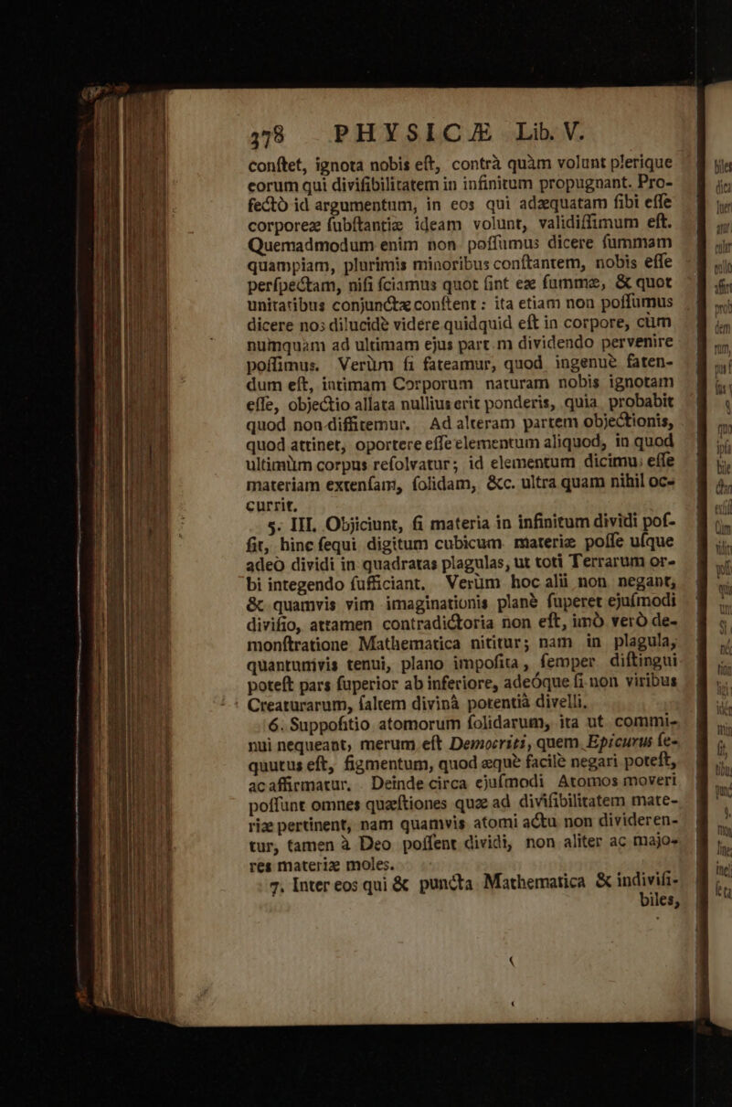 conftet, ignota nobis eft, contrà quàm volunt plerique eorum qui divifibilitatem in infinitum propugnant. Pro- fecto id argumentum, in eos qui adzequatam fibi effe corporez fübftantie ideam volunt, validiffimum eft. Quemadmodum enim non. poffumus dicere fammam quampiam, plurimis minoribus conftantem, nobis effe perípectam, nifi íciamus quot (int eze fümme, &amp; quot unitatibus conjuncta conftent : ita etiam non poffumus dicere no; dilucide videre quidquid eft in corpore, cüm numquam ad ultimam ejus part.m dividendo pervenire poffimus. Verium íi fateamur, quod. ingenue faten- dum eít, iatimam Corporum naturam nobis ignotam effe, objectio allata nullius erit ponderis, quia. probabit quod non-diffitemur. | Ad alteram partem objectionis, quod attinet, oportere effe elementum aliquod, in quod ultimilm corpus refolvatur; id elementum dicimu, effe materiam extenfam, folidam, &amp;c. ultra quam nihil oc» currit. s. III. Objiciunt, fi materia in infinitum dividi pof- fit, hinc fequi digitum cubicum. materie poffe ufque adeo dividi in quadratas plagulas, ut toti Terrarum or- bi integendo fufficiant, Verüm hocalü non negant, &amp;c quamvis vim imaginationis plan&amp; fuperet ejufmodi divifio, attamen contradi&amp;oria non eft, imó veró de- monfítratione Mathematica nititur; nam in plagula, quantunivis tenui, plano impofita, femper diftingui poteft pars fuperior ab inferiore, adeóque fi non viribus Creaturarum, faltem divinà potentià divelli, 6. Suppofitio atomorum folidarum, ita ut commi- nui nequeant, merum eft Democriti, quem. Eprcurus fe- quutus eft, figmentum, quod eque facile negari poteft, acaffrmatur, . Deinde circa ejufmodi Atomos moveri poffunt omnes quztiones quae ad divifibilitatem mate- rize pertinent, nam quamvis atomi actu non divideren- tur, tamen à Deo poífent dividi, non aliter ac majo» res materiz moles. 7. Inter eos qui &amp; puncta. Mathematica. &amp; Bui iles;