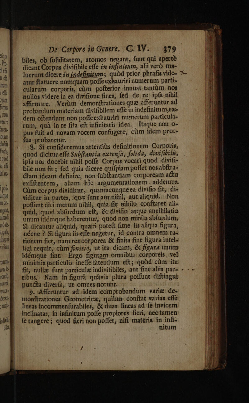 qut Dre. x efte n et mam : tffe Ut fum dm Wenire QLatt] quod mi |pol- ique nore orti xttl, morer De Corpore in Genere, C. 1V. — 379 biles, ob foliditatem, atomos negant, funt qui aperte dicant Corpus divifibile effe i» infinitum, alii verb ma- luerunt dicere in indefinitum ; quód prior phrafis vide- atur ftatuere numquam poffe exhauriri numerum parti. cularum corporis, cüm pofterior innuat tantüm. nos pullos videre in ea divifione fines, fed de re' ipía nihil affirmare. Verüm demonftrationes que afferuntur ad probandum materiam divifibilem effe in indefinitum,ee- dem oftendunt non poffe exhauriri numerum particula- rum, quà in re fita eft infinitatis idea. Itaque non o- pus fuit ad novam vocem confugere, cüm idem pror« fus probaretur. 8. Si confideremus attentius definitionem Corporis, quod dicitur effe Subflantia extenja, folida, divi[ibilu, ipfa nos docebit nihil poffe Corpus vocari quod divifi- bile non fit ; fed quia dicere quifpiam poffet nos abftra- ctam ideam definire, non fübftantiam corpoream actu exfiftentem, . aliam -hic argumentationem . addemut. Citm corpus dividitur, quantacunqueea divifio fit, : di- viditur in partes, 'qui&amp; funt aut nihil, aut aliquid... Non poffunt dici merum nibil, quia fie nihilo: conftaret: ali- quid, quod abfurdum eit, &amp;c divifio atque annihilatio unum idémque haberentur, quod non minüs abfurdum, Si dicantur aliquid, qui poteft fitne iis aliqua figura, nécne ?. Si figura iiseffe-negetur, id contra omnem ra- tionem fiet, nàm res corporea &amp; finita fine figura iutel- ligi nequit, cim finitió, ut ita. dicam, &amp; figura unum idémque fint. Ergo figuram omnibus. corporeis , vel minimis particulis ineffe fatendum eft; quód cüm ita fit, nullae funt particulz indivifibiles, aut fine aliis par- tibus; Nam infigurá quàvis plura poffunt diftingui puncta divería, ut omnes norunt. 9. Afferuntur ad idem 'comprobandum varie: de- monftrationes Geometricz, quibus: conftat varias effe lineas incommenfurabiles, &amp; duas: lineas ad fe invicem inclinatas, in infinitum poffe propiores fieri, nec tamen fe tangere; quod fieri non poffer, nifi materia in infi- nitum