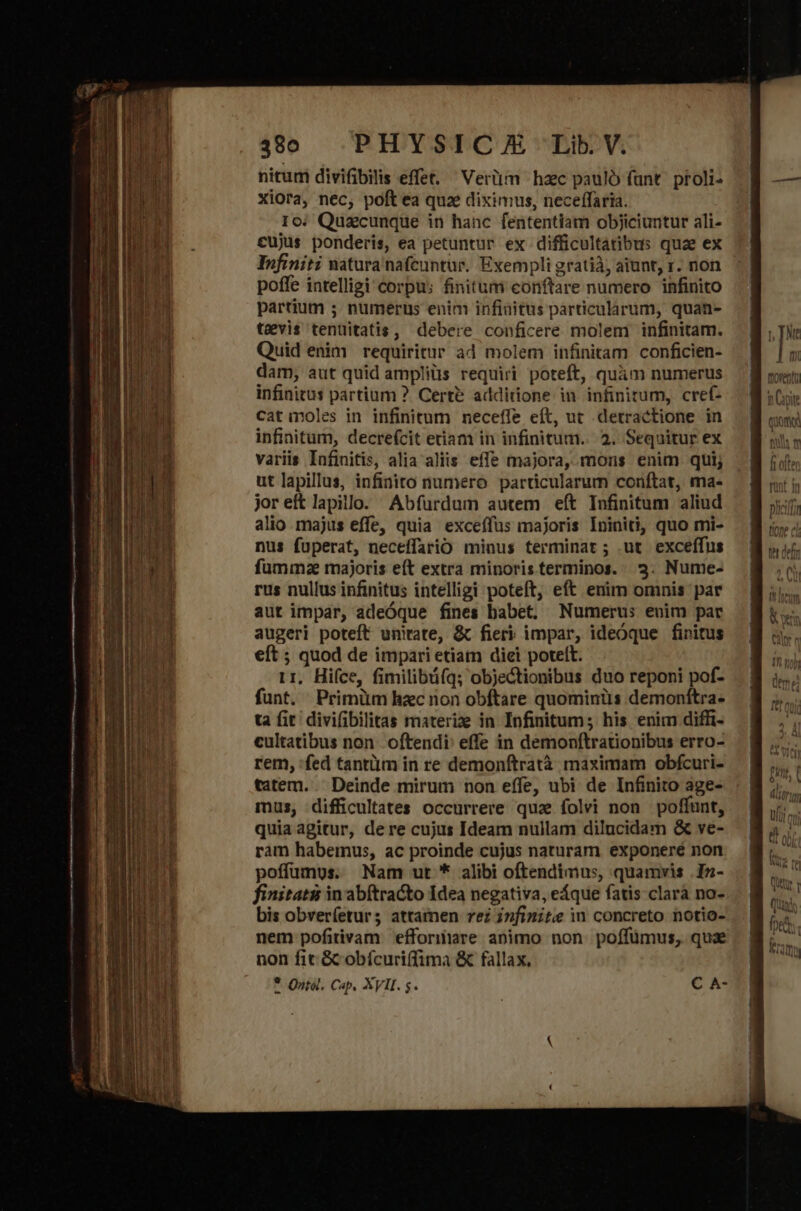 nitum divifibilis effet. Vertim haec pauló funt. proli- Xiora, nec; poft ea quae diximus, neceffaria. Io: Quacunque in hanc fententiam objiciuntur ali- cujus ponderis, ea petuntur ex difficultátibus quae ex Infiniti natura nafcuntur. Exempli gratià, aiunt, r. non poffe intelligi corpu: finitum conftare numero infinito partium ; numerus enim infiaitus particularum, quan- tevis tenüitatis, debere conficere molem infinitam. Quid enim requiritur ad molem infinitam. conficien- dam, aut quid ampliüs requiri poteft, quàm numerus infinitus partium ? Certe additione in infinitum, cref- catinoles in infinitum neceffe eft, ut detractione in infinitum, decre(cit etiam in infinitum... 2. Sequitur ex variis Infinitis, alia aliis. effe majora, mons enim qui; ut lapillus, infinito numero particularum conftat, ma- jor eft lapillo. Abfurdum autem eft Infinitum aliud alio majus effe, quia exceífus majoris Ininiti, quo mi- nus fuüperat, neceffario minus terminat; ut exceffus fumma majoris eft extra minoris terminos. 3. Nume- rus nullus infinitus intelligi poteft, eft enim omnis par aut impar, adeóque fines babet, Numerus: euim par augeri poteft unirate, &amp; fieri impar, ideÓque finitus eft ; quod de impari etiam diei potett. r1, Hiíce, fimilibü(q; objectionibus duo reponi pof- funt. Primüm hac non obftare quominiis demonftra- ta fit divifibilitas materize in Infinitum; his enim diffi- cultatibus non. oftendi' effe in demonftrationibus erro- rem, :fed tantiim in re demonftratà maximam obfcuri- tatem... Deinde mirum non effe, ubi de Infinito age- mus, difficultates occurrere qua folvi non poffunt, quia agitur, dere cujus Ideam nullam dilucidam &amp; ve- ram habemus, ac proinde cujus naturam exponeré non poffüumus. Nam ut * alibi oftendimus, quamvis .Iz- finitati in abftracto Idea negativa, eáque fatis clarà no- bis obver(eturs attamen rez infinite in concreto notio- nem pofitivam efforiare animo non. poffümus, quz non fit &amp;cobícuriffima &amp; fallax, * Qntol. Cap. XVII. s. C A-