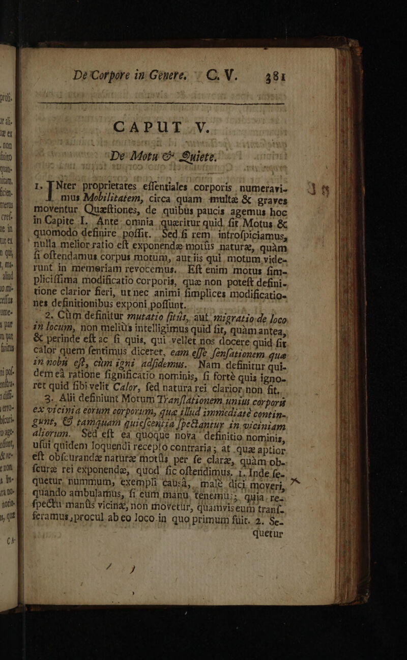 ture 1 qi, , I alid l0 ff» elf [0 | par ay np olt Tuum em bfcuri- Tu ft l kie TO mu n Qo itio» i, qu De Corpore in Genere... C. V. 1. [ Nter proprietates effentiales corporis . numeravi- mus Mobilitatem, cicca quam. multe &amp; graves moventur. Quzftiones, de quibus paucis agemus hoc in Capite I. Ánte omnia queritur quid. fit. Motus .&amp; quomodo definire. poffit. Sed fi rem. introfpiciamus, fi oftendamus corpus motüm, aut iis qui. motum vide- runt in memeriam revocemus.. Eft enim motus fim- pliciffima modificatio corporis, que non poteft defini- done clarior fieri, utnec animi fimplices modificatio- nes definitionibus exponi poffunt. , 2. Cüm definitur muratzo fitjis, aut. migratio.de oco 1n locum, non meliüs intelligimus quid fit, quàmantea, &amp; perindé eft ac fi quis, qui .vellet nos docere quid. fi calor quem fentimus diceret, eam effe fen[ationem que innobn eft, cium ioni adfidemus.. Nam. definitur qui- dém eà ratione fignificato nominis, fi forte quis igno- ret quid fibivelit Ca/or, fed natura rei clarior.non t, 3. Alii definiunt Motum Tran/Tationem, uniut corpor eX vicinia eorum corporum, que tllud gmmedzaté contin. gunt, €9 tamquam quie[ceniia Jpe&amp;antur in viciniam aliorum. Sed eft ea quoque nova definitio nominis, ufui quidem loquendi recepto contraria ; at .quae aptior eft obícurandze naturae tnotüs per fe clarz, quàm ob. fcure rei exponende, quod fic ofteridimus. 1. Inde fe- quetur pummum, exempli Cau:à, male dici moveri quando ambulamus, fi eum manu tenemu;; quia re- fpectu mantis vicin, nón movetür, quamviseum traní- feramus, procul.ab eo loco.in quo primuim füit. 2. Se- quetur