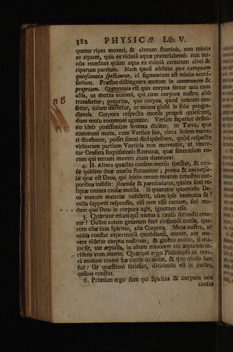 quetur ripas moveri, &amp; alveum fluminis, non minüs | B oun ac aquam, quia ex vicinià aquae preterlabentis non mi- — g mij nis recedunt quàm aqua ex vicinià certarum alvei &amp; | E mug riparum partium. Nam quod additur 444 tamquam B orc uj: quiefcentia fpeBantur, id figmentum eft minüs necef- — Bue x farium. Praeftat diftinguere motum in cermmunem é&amp; dali proprium... Gommunis eft quo corpus fertur una cum — granie aliis, ut motus nummi, qui cum corpore noftro alib — Be os transfertur ; proprius, quo corpus, quod unicum cen- wr fe c fetur, folum movetur, ut motus globi in folo progre- : gun dientis. Corpora reípectu motüs proprii quiefcunt, — gano dum motu communi aguntur. Verüm fuperior defini- ^ B iim tio ideo potiffimim inventa dicitur, ut Terra, que guqo communi motu, cum Vortice fuo, circa Solem move- — f ape ri dicebatur, poffet fimul dici quiefcere, quód refpectu — B iom vicinarum partium Vorticis non moveatur, ut vitare- — B (ch tür Cenfura Inquifitionis Romanze, que fententiam eo^ 8 7 rum qui terram moveri aiunt damnarat. nez i 4. AT. Altera quafftio caufam motüs fpe&amp;tat, &amp; cau- — liri fà quidem dux mors ftatuuntur ; prima &amp; univerfa- M ite là quz eft Deus, qui initio rerum motum omnibuscor- B un poribus indidit: fécuxde &amp; particulares, quales funtre- B n liquse omnes caufze motüs. | Si quaeratur quomódo De- - B do us motum materie indiderit, cüm ipfe immotus fit? ] ii nülla (uppetit refponfio, nifi rem effe certam, fed mo- o dum quo Deus in corpora agit, ignotum effe. B dn é s. Queritur etiam qui motus à caufis fecundis cree» — 8 ioa. cur? Duüm autem generum funt ejufmodi caufz, qua- - B lor, rüm alize funt Spiritus, alie Corpora. Mensnoftra, ut. Bio. nobis conftat experientià quotidiana, miovét, aut mo- | T vere videtur corpus noftrum; &amp; globus motus, fi ma- | Mes jorfit, aut zequalis, in alium minorem aut aqualemin- | titm cidens eurn movet, Quarunt ergo Philofophi an reve- T rà miotüm creent hae cafa (ecundae, &amp; quo modo hoc | pi o» SUE - b is :  Wt fiat? üt quaftioni fatisfat, dividenda eit in partes, M m. quibus conftat. | NN 6, Primum ergo funt qui epuitüs &amp; corpora non | iind. , | LT caufas |