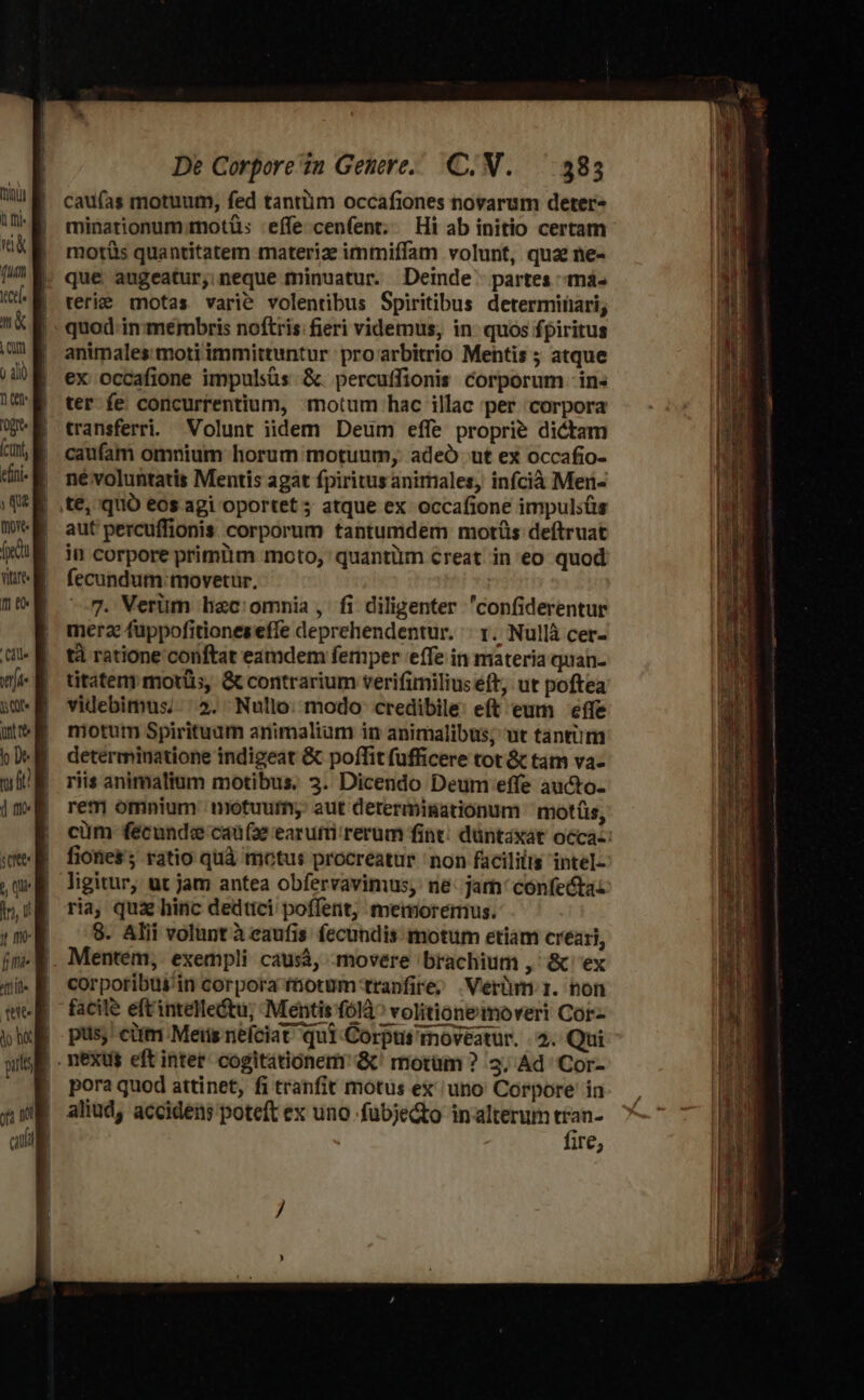 cau(ías motuum, fed tantiim occafiones novarum deter- minationum.motüs effe cenfent; — Hi ab initio certam motüs quantitatem materize immiffam volunt, qua ne- que augeatur; neque minuatur. Deinde partes mà. reri motas varie volentibus Spiritibus determinari; quod-in membris noftris: fieri videmus, in quos fpiritus animales moti immittuntur proarbitrio Mentis ; atque ex occafione impulsüs &amp;. percuffionis corporum -in« ter fe concurrentium, motum hac illac 'per corpora transferri. Volunt iidem Deum effe proprie dictam caufam omnium horum motuum, adeÓ ut ex occafio- né voluntatis Mentis agat fpiritus anirtiales, infcià Men- aut percuffionis corporum tantumdem motüs deftruat jn corpore primiim moto, quantüm €reat in eo quod fecundum: movetur, 7. Verüm hac:omnia , fi diligenter 'confiderentur merae fuppofitiones effe deprehendentur. ': r.. Nullà cer- tà ratione conftat eamdem fernper effe in materia quan- titater morts, &amp; contrarium verifimilius eft, ut poftea videbimus; 5. Nullo. modo credibile: eft eum effe motum Spirituam animalium in animalibus; ut tantiim determinatione indigeat &amp; poffitfufficere tot &amp; tatn va- riis animalium motibus. 3. Dicendo Deum effe aucto- rem omnium motuum; aut derermisationum ^ motíis, cüm fécunde caufa earufri rerum fint: düntaxát occa-: fiotie$ ratio quà motus procreatur non facililis intel- ligitur, ut jam antea obfervavimus, ne: jam: confectas ria, quà hinc dedtici poffent, memoremus. 8. Alii volunt à eaufis fecundis motum etiam creari, Mentem, exempli causà, movere brachium ,' &amp; ex corpotribui'in corpora fnotüm tranfire; .Verüm 1. non facile eft'intelletu; Mentis (614^ volitionemoveri Cor pus; cim Meris nefciat qui Corput moveatur. 2. Qui pora quod attinet, fi tranfit motus ex' uno Corpore in aliud, accidens poteft ex uno fubje&amp;o inalterum tran- fire,